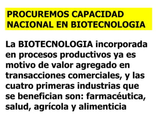 PROCUREMOS CAPACIDAD NACIONAL EN BIOTECNOLOGIA La BIOTECNOLOGIA incorporada en procesos productivos ya es motivo de valor agregado en transacciones comerciales, y las cuatro primeras industrias que se benefician son: farmacéutica, salud, agrícola y alimenticia 