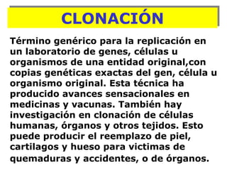 Término genérico para la replicación en un laboratorio de genes, células u organismos de una entidad original,con copias genéticas exactas del gen, célula u organismo original. Esta técnica ha producido avances sensacionales en medicinas y vacunas. También hay investigación en clonación de células humanas, órganos y otros tejidos. Esto puede producir el reemplazo de piel, cartilagos y hueso para victimas de quemaduras y accidentes, o de órganos.   CLONACIÓN 