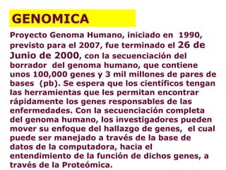 Proyecto Genoma Humano, iniciado en  1990, previsto para el 2007, fue terminado el  26 de Junio de 2000 , con la secuenciación del borrador  del genoma humano, que contiene unos 100,000 genes y 3 mil millones de pares de bases  (pb). Se espera que los científicos tengan las herramientas que les permitan encontrar rápidamente los genes responsables de las enfermedades. Con la secuenciación completa del genoma humano, los investigadores pueden mover su enfoque del hallazgo de genes,  el cual puede ser manejado a través de la base de datos de la computadora, hacia el entendimiento de la función de dichos genes, a través de la Proteómica. GENOMICA 