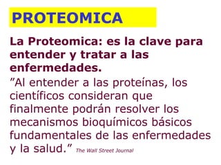 La Proteomica: es la clave para entender y tratar a las enfermedades.  ” Al entender a las proteínas, los científicos consideran que finalmente podrán resolver los mecanismos bioquímicos básicos fundamentales de las enfermedades y la salud.”  The Wall Street Journal PROTEOMICA 