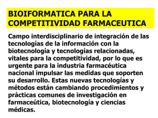 Campo interdisciplinario de integración de las tecnologías de la información con la biotecnología y tecnologías relacionadas, vitales para la competitividad, por lo que es urgente para la industria farmacéutica nacional impulsar las medidas que soporten su desarrollo. Estas nuevas tecnologías y métodos están cambiando procedimientos y prácticas comunes de investigación en farmaceútica, biotecnología y ciencias médicas. BIOIFORMATICA PARA LA COMPETITIVIDAD FARMACEUTICA 