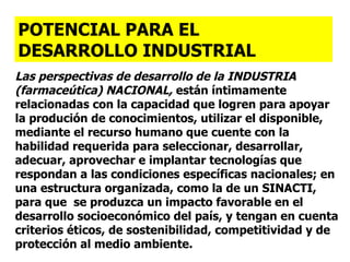 Las perspectivas de desarrollo  de la INDUSTRIA (farmaceútica) NACIONAL,  están íntimamente relacionadas con la capacidad que logren para apoyar la produción de conocimientos, utilizar el disponible,  mediante el recurso humano que cuente con la habilidad requerida para seleccionar, desarrollar, adecuar, aprovechar e implantar tecnologías que respondan a las condiciones específicas nacionales; en una estructura organizada, como la de un SINACTI, para que  se produzca un impacto favorable en el desarrollo socioeconómico del país, y tengan en cuenta criterios éticos, de sostenibilidad, competitividad y de protección al medio ambiente. POTENCIAL PARA EL  DESARROLLO INDUSTRIAL 