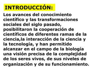 Los avances del conocimiento científico y las transformaciones sociales del siglo pasado,  posibilitaron la cooperación de científicos de diferentes ramas de la ciencia,la interacción de la ciencia y la tecnología, y han permitido alcanzar en el campo de la biología una visión precisa de la complejidad de los seres vivos, de sus niveles de organización y de su funcionamiento.   INTRODUCCIÓN: 