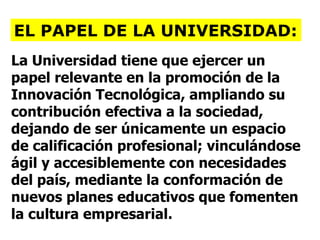 La Universidad tiene que ejercer un papel relevante en la promoción de la Innovación Tecnológica, ampliando su contribución efectiva a la sociedad, dejando de ser únicamente un espacio de calificación profesional; vinculándose ágil y accesiblemente con necesidades del país, mediante la conformación de nuevos planes educativos que fomenten la cultura empresarial. EL PAPEL DE LA UNIVERSIDAD: 