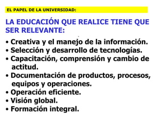 LA EDUCACIÓN QUE REALICE TIENE QUE SER RELEVANTE: . Creativa y el manejo de la información. Selección y desarrollo de tecnologías. Capacitación, comprensión y cambio de actitud. Documentación de productos, procesos, equipos y operaciones. Operación eficiente. Visión global. Formación integral. EL PAPEL DE LA UNIVERSIDAD: 