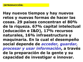 Hay nuevos tiempos y hay nuevos retos y nuevas formas de hacer las cosas. 29 países concentran el 80% de la riqueza. 67% capital intelectual (educación e I&D), 17% recursos naturales, 16% infraestructura y maquinaria. En la cual el desempeño social depende de  acceder, guardar, procesar y usar información , a través de la preparación de la gente y su capacidad de investigar e innovar. INTRODUCCIÓN: 