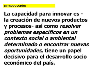 La capacidad para innovar es - la creación de nuevos productos y procesos- así como  resolver problemas específicos en un contexto social o ambiental determinado o encontrar nuevas oportunidades , tiene un papel decisivo para el desarrollo socio económico del país.   INTRODUCCIÓN: 