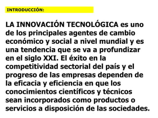 LA INNOVACIÓN TECNOLÓGICA es uno de los principales agentes de cambio económico y social a nivel mundial y es una tendencia que se va a profundizar en el siglo XXI. El éxito en la competitividad sectorial del país y el progreso de las empresas dependen de la eficacia y eficiencia en que los conocimientos científicos y técnicos sean incorporados como productos o servicios a disposición de las sociedades.  INTRODUCCIÓN: 