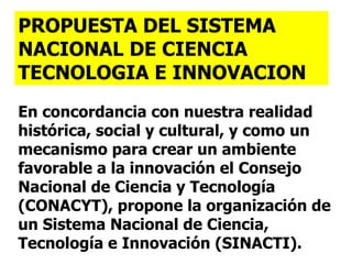 En concordancia con nuestra realidad histórica, social y cultural, y como un mecanismo para crear un ambiente favorable a la innovación el Consejo Nacional de Ciencia y Tecnología (CONACYT), propone la organización de un Sistema Nacional de Ciencia, Tecnología e Innovación (SINACTI). PROPUESTA DEL SISTEMA NACIONAL DE CIENCIA TECNOLOGIA E INNOVACION 