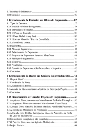 3.7 Sistemas de Informação ..................................................................................... 24
3.8 Conclusões ............................................................................................................ 25
4 Gerenciamento de Contratos em Obras de Engenharia .......... 27
4.1 Tipos de Contrato ............................................................................................... 27
4.2 Contratos e Formas de Pagamento.................................................................. 29
4.2.1 Estruturas de Contratos................................................................................... 29
4.2.2 O Preço do Contrato ...................................................................................... 31
4.2.2.1 Preço Global (Lump Sum) ............................................................................ 32
4.2.2.2 Lista de Materiais / Lista de Quantidade .................................................. 34
4.2.2.3 Reembolso Custos......................................................................................... 35
4.3 Pagamentos ........................................................................................................... 37
4.3.1 Atraso de Pagamentos ..................................................................................... 40
4.3.2 Adiantamento de Pagamentos........................................................................ 40
4.3.3 Progresso de Pagamentos durante a Manufatura ....................................... 40
4.3.4 Retenção de Pagamentos................................................................................. 41
4.3.5 Incentivos ........................................................................................................... 41
4.3.6 Penalidades ......................................................................................................... 42
4.3.7 Garantia de Pagamentos a Subfornecedores e Impostos ......................... 42
4.4 Conclusões ............................................................................................................ 42
5 Gerenciamento de Riscos em Grandes Empreendimentos..... 43
5.1 O que é Risco?...................................................................................................... 43
5.2 Classificação de Riscos ........................................................................................ 44
5.3 A Dinâmica dos Riscos....................................................................................... 48
5.4 Alocação de Riscos conforme o Método de Entrega do Projeto ............. 48
5.5 Conclusões ............................................................................................................ 49
6 O Financiamento de Grandes Projetos de Engenharia.............51
6.1 Arquitetura Financeira como um Mecanismo de Definição Estratégica.... 52
6.2 A Arquitetura Financeira como um Mecanismo de Alocar Riscos ............. 53
6.3 Alocação Direta e Indireta de Riscos através da Arquitetura Financeira .... 54
6.4 A Escolha do Mecanismo de Propriedade ..................................................... 56
6.5 A Escolha entre Dívida e Participação: Riscos de Aumento e de Perda
de Valor do Investimento ................................................................................... 57
6.6 Empréstimos Garantidos e não Garantidos................................................... 59
6.7 O Papel do Governo e das Agências Multilaterais ........................................ 60
6.8 Project Finance ..................................................................................................... 60
 