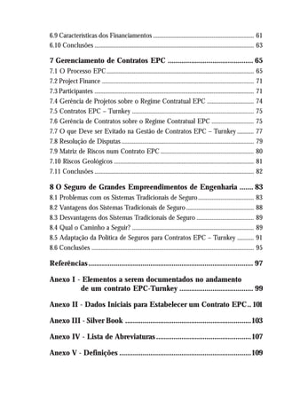 6.9 Características dos Financiamentos ................................................................... 61
6.10 Conclusões .......................................................................................................... 63
7 Gerenciamento de Contratos EPC ............................................ 65
7.1 O Processo EPC.................................................................................................. 65
7.2 Project Finance ..................................................................................................... 71
7.3 Participantes .......................................................................................................... 71
7.4 Gerência de Projetos sobre o Regime Contratual EPC ............................... 74
7.5 Contratos EPC – Turnkey ................................................................................. 75
7.6 Gerência de Contratos sobre o Regime Contratual EPC ............................ 75
7.7 O que Deve ser Evitado na Gestão de Contratos EPC – Turnkey ........... 77
7.8 Resolução de Disputas ........................................................................................ 79
7.9 Matriz de Riscos num Contrato EPC .............................................................. 80
7.10 Riscos Geológicos ............................................................................................. 81
7.11 Conclusões .......................................................................................................... 82
8 O Seguro de Grandes Empreendimentos de Engenharia ....... 83
8.1 Problemas com os Sistemas Tradicionais de Seguro..................................... 83
8.2 Vantagens dos Sistemas Tradicionais de Seguro............................................. 88
8.3 Desvantagens dos Sistemas Tradicionais de Seguro ...................................... 89
8.4 Qual o Caminho a Seguir? ................................................................................. 89
8.5 Adaptação da Política de Seguros para Contratos EPC – Turnkey ........... 91
8.6 Conclusões ............................................................................................................ 95
Referências..................................................................................... 97
Anexo I - Elementos a serem documentados no andamento
de um contrato EPC-Turnkey ...................................... 99
Anexo II - Dados Iniciais para Estabelecer um Contrato EPC.. 101
Anexo III - Silver Book .................................................................103
Anexo IV - Lista de Abreviaturas.................................................107
Anexo V - Definições ....................................................................109
 