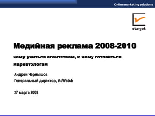 Медийная реклама 2008-2010 чему учиться агентствам, к чему готовиться маркетологам   Андрей Чернышов Генеральный директор,  AdWatch 27 марта 2008 