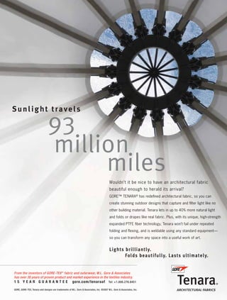 Wouldn’t it be nice to have an architectural fabric
                                                                                                beautiful enough to herald its arrival?
                                                                                                GORE™ TENARA® has redeﬁned architectural fabric, so you can
                                                                                                create stunning outdoor designs that capture and ﬁlter light like no
                                                                                                other building material. Tenara lets in up to 40% more natural light
                                                                                                and folds or drapes like real fabric. Plus, with its unique, high-strength
                                                                                                expanded PTFE ﬁber technology, Tenara won’t fail under repeated
                                                                                                folding and ﬂexing, and is weldable using any standard equipment—
                                                                                                so you can transform any space into a useful work of art.




       From the inventors of GORE-TEX TM fabric and outerwear, W.L. Gore & Associates
       has over 30 years of proven product and market experience in the textiles industry.
       15 YEAR GUARANTEE                                     gore.com/tenaraaf                  Tel: +1.800.276.8451

       GORE, GORE-TEX, Tenara and designs are trademarks of W.L. Gore & Associates, Inc. ©2007 W.L. Gore & Associates, Inc.




0108FA_cv1-p15.indd      Sec1:9                                                                                                                                1/15/08   1:50:48 PM
 