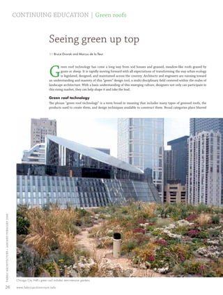 CONTINUING EDUCATION | Green roofs


                                                                             Seeing green up top
                                                                              BY Bruce Dvorak and Marcus de la ﬂeur




                                                                             G
                                                                                       reen roof technology has come a long way from sod houses and grassed, meadow-like roofs grazed by
                                                                                       goats or sheep. It is rapidly moving forward with all expectations of transforming the way urban ecology
                                                                                       is legislated, designed, and maintained across the country. Architects and engineers are running toward
                                                                             an understanding and mastery of this “green” design tool, a multi-disciplinary ﬁeld centered within the realm of
                                                                             landscape architecture. With a basic understanding of this emerging culture, designers not only can participate in
                                                                             this rising market, they can help shape it and take the lead.

                                                                             Green roof technology
                                                                             The phrase “green roof technology” is a term broad in meaning that includes many types of greened roofs, the
                                                                             products used to create them, and design techniques available to construct them. Broad categories place blurred
  FABRIC ARCHI TECTURE • JANUARY/FEBRUARY 2008




                                                  Chicago City Hall’s green roof includes semi-intensive gardens.

 26                                               www.fabricarchitecture.info



0108FA_p26-p35.indd                                             Sec3:26                                                                                                                   1/15/08   1:09:58 PM
 