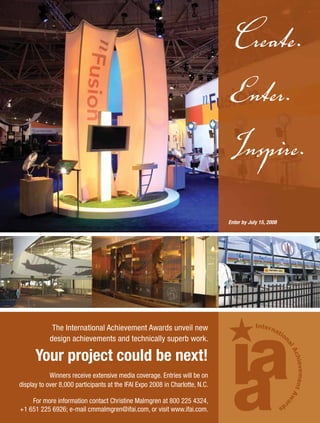 Create.
                                                                                     Enter.
                                                                                     Inspire.
                                                                                     Enter by July 15, 2008




                        The International Achievement Awards unveil new
                       design achievements and technically superb work.

               Your project could be next!
                   Winners receive extensive media coverage. Entries will be on
       display to over 8,000 participants at the IFAI Expo 2008 in Charlotte, N.C.

           For more information contact Christine Malmgren at 800 225 4324,
       +1 651 225 6926; e-mail cmmalmgren@ifai.com, or visit www.ifai.com.


0108FA_p26-p35.indd
IAA08-FG_FP.indd 1    Sec3:35                                                                                 11/13/07 11:55:26 AM PM
                                                                                                                1/15/08    1:11:14
 