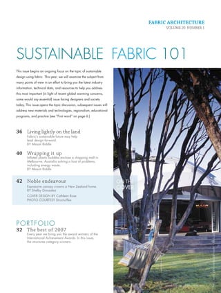 FABRIC ARCHITECTURE
                                                                                               VOLUME 20 NUMBER 1




         SUSTAINABLE FABRIC 101
         This issue begins an ongoing focus on the topic of sustainable
         design using fabric. This year, we will examine the subject from
         many points of view in an effort to bring you the latest industry
         information, technical data, and resources to help you address
         this most important (in light of recent global warming concerns,
         some would say essential) issue facing designers and society
         today. This issue opens the topic discussion, subsequent issues will
         address new materials and technologies, regionalism, educational
         programs, and practice (see “First word” on page 6.)




         36 Living lightly on the land
                 Fabric’s sustainable future may help
                 lead design forward.
                 BY Mason Riddle


         40 Wrapping it up
                 Inﬂated plastic bubbles enclose a shopping mall in
                 Melbourne, Australia solving a host of problems,
                 including energy waste.
                 BY Mason Riddle


         42 Noble endeavour                                                     ON THE
                 Expressive canopy crowns a New Zealand home.
                 BY Shelby Gonzalez
                                                                                COVER
                 COVER DESIGN BY Cathleen Rose
                 PHOTO COURTESY Structurﬂex
                                                                                                                               FABRIC ARCHI TECTURE • JANUARY/FEBRUARY 2008




         PORTFOLIO
         32 The best of 2007
                 Every year we bring you the award winners of the
                 International Achievement Awards. In this issue,
                 the structures category winners.




                                                                                              www.fabricarchitecture.info      3


0108FA_cv1-p15.indd   Sec1:3                                                                                         1/15/08     1:49:23 PM
 