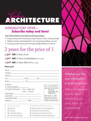 INTRODUCTORY OFFER —
          Subscribe today and Save!
      WHY YOUR GREEN PLAN SHOULD INCLUDE FABRIC:
      • Energy savings while maintaining a proper balance of heat, cooling and light
      • Adaptive climate control potential for new and existing buildings over time
      • Increasing productivity & comfort through spatially ﬂexible environments



     2 years for the price of 1
      ❑ $69        $39 / 2 Years U.S.A.

      ❑ $99        $49 / 2 Years Canada/Mexico               (U.S. funds)


      ❑ $129 $69 / 2 Years Other Int’l             (U.S. funds)


      Please print.

      Name ________________________________________________________________________
      Company _____________________________________________________________________

      Address_______________________________________________________________________
                                                                                                              Whether you like
      City _______________________ State _____________ Zip ____________________________                       your information
      Phone ______________________ Fax _____________________________________________

      ❑ Bill me
                                                                                                              in print or online—
                                                                            Fax: +1 651-631-9334
      ❑ Check Enclosed $________________
                                                                            Mail: IFAI, SDS-12-2108,
      ❑ Credit Card Payment        ❍ Visa ❍ Master Card
                                                                                   PO Box 86,                 Fabric Architecture
                                   ❍ Amex   ❍ Discover                             Minneapolis, MN
      Card Number: ______________________________________
      Expire Date: ________________________________________
                                                                                   55486-2108
                                                                            Offer ends Dec. 31, 2008.
                                                                                                              has the latest
                                                                            Please allow 4-6 weeks for
      Card Holder Name: _________________________________
      Signature: _______________________ Date: _____________
                                                                            shipment of ﬁrst issue. Offer
                                                                            valid for new subscribers only.
                                                                                                              information on
                                                                                                              using fabric for
           TITLE check one):                  PRIMARY BUSINESS check one):
           ❑ Architect                         ❑ Architectural or interior design ﬁrm                         sustainability.
           ❑ Designer                          ❑ Landscape architectural ﬁrm
           ❑ Landscape architect               ❑ Contracting or development ﬁrm
           ❑ Contractor/developer              ❑ School/library/association/publication
                                                                                                              www.fabricarchitecture.info


0108FA_p52-cv4.indd
1107FA_B1G2subform.indd
                      Sec5:57
                          1                                                                                                       1/15/08
                                                                                                                                  1/11/08   1:38:32 PM
                                                                                                                                            9:38:26 AM
 