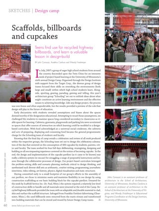 SKETCHES | Design camp



                                                  Scaﬀolds, billboards
                                                  and cupcakes
                                                                           Teens ﬁnd use for recycled highway
                                                                           billboards, and learn a valuable
                                                                           lesson in design-build
                                                                           BY John Comazzi, Anselmo Canfora and Wendy Friedmeyer




                                                                           I
                                                                                n July, 2007 a group of eager high school students from around
                                                                                the country descended upon the Twin Cities for an intensive
                                                                                week of project-based learning at the University of Minnesota’s
                                                                            sixth-annual Design Camp. Organized through the Design Institute
                                                                            with support from the Target Corp., the diverse group of design
                                                                            teams focused their skills on reworking the environments (both
                                                                            large and small) within which high school students learn. Along-
                                                                            side, sporting, gearing, parading, gaming and telling, this year’s
                                                                            architecture group “Schooling” set out to rethink ideas about what
                                                                            might constitute an active learning environment and the eﬀective
                                                                            means to achieving knowledge. Like any design project, the process
                                                  was non-linear and often unpredictable, but the results provided a preview of the role that
                                                  design will play in the future of education.
                                                     Early discussions with students revealed assumptions and biases about the spaces
                                                  deemed worthy of the designation educational. Attempting to recast those assumptions, we
                                                  challenged the students to examine spaces long considered secondary to classrooms as vi-
                                                  able spaces for learning. Cafeteria, gymnasia, playgrounds and parking lots were scrutinized
                                                  as spaces that oﬀer sources of interaction on which learning could be modeled in a design-
                                                  based curriculum. With food acknowledged as a universal social condenser, the cafeteria
                                                  and acts of preparing, displaying and consuming food became the general programmatic
                                                  charge for the Schooling team of students and faculty.
                                                     Knowing that the ﬁnal day of camp entails a celebration and review of all work produced
                                                  within the respective groups, the Schooling team set out to design the celebratory culmina-
                                                  tion of the day that centered on the consumption of 400 cupcakes by students, parents, crit-
                                                  ics and faculty. The team worked for four full days deliberating, strategizing, designing and
                                                  building an all-encompassing experience centered on the notion of becoming cupcake. In the
  FABRIC ARCHI TECTURE • JANUARY/FEBRUARY 2008




                                                  end, the design and implementation of the cupcake pavilion (as it came to be known) was
                                                  really a delivery system (or excuse) for smuggling a range of purposeful instructions and les-
                                                  sons through the collaborative processes of design. Our project-based curriculum leveraged
                                                  the problem-setting skills and scenario planning methods critical to design thinking, and
                                                  synthesized such diverse skill sets as arithmetic, creative writing, programming, journalistic
                                                  interviews, video editing, art history, physics, digital visualization and static structures.
                                                     Having committed early to a small footprint of our group’s eﬀorts in the assembly of
                                                  our pavilion, we chose to minimize waste and maximize ﬂexibility in our design by using               John Comazzi is an assistant professor of
                                                  construction scaﬀolding as our basic building block for the cupcake pavilion. Donated for          architecture in the School of Architecture,
                                                  the week by Scaﬀold Service Inc. (St. Paul, Minn.) the system required a relatively low-level      University of Minnesota; Anselmo Canfora is
                                                  of construction skills to handle and all materials were returned at the end of the Camp. Re-       an assistant professor of architecture in the
                                                  cycled highway billboards provided the team with an adaptable and durable material to clad,        School of Architecture at the University of Vir-
                                                  skin and surface the scaﬀold structure. Salvaged from Franklin Outdoor Advertising (Clear-         ginia; and Wendy Friedmeyer is Educational
                                                  water, Minn.), the used billboards were removed from the waste stream and transformed              Programs Coordinator at the Design Institute,
                                                  into building materials that can be stored and reused by future Design Camp teams.            FA   University of Minnesota.

 60                                               www.fabricarchitecture.info



0108FA_p52-cv4.indd                                           Sec5:60                                                                                                                           1/15/08   1:39:03 PM
 