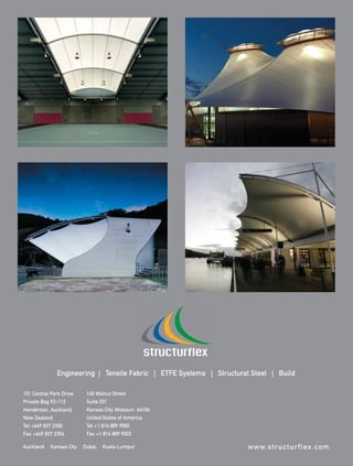 Engineering | Tensile Fabric | ETFE Systems | Structural Steel | Build

        101 Central Park Drive      140 Walnut Street
        Private Bag 93-113          Suite 201
        Henderson, Auckland         Kansas City, Missouri 64106
        New Zealand                 United States of America
        Tel +649 837 2350           Tel +1 816 889 9000
        Fax +649 837 2354           Fax +1 816 889 9003

        Auckland     Kansas City   Dubai   Kuala Lumpur                         w w w. s t ru c t u r f l e x . c o m



0108FA_p52-cv4.indd   Sec5:cv3
Structureflex_FAad.indd   1                                                                                    1/15/08   2:29:30 PM
                                                                                                                         2:19:34
 