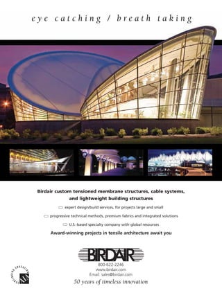 eye catching / breath taking




                         Birdair custom tensioned membrane structures, cable systems,
                                         and lightweight building structures
                                       expert design/build services, for projects large and small

                               progressive technical methods, premium fabrics and integrated solutions

                                         U.S.-based specialty company with global resources

                               Award-winning projects in tensile architecture await you




                                                         800-622-2246
                                                       www.birdair.com
                                                     Email: sales@birdair.com
                                            50 years of timeless innovation

0108FA_cv1-p15.indd   Sec1:7                                                                             1/15/08   1:50:01 PM
 