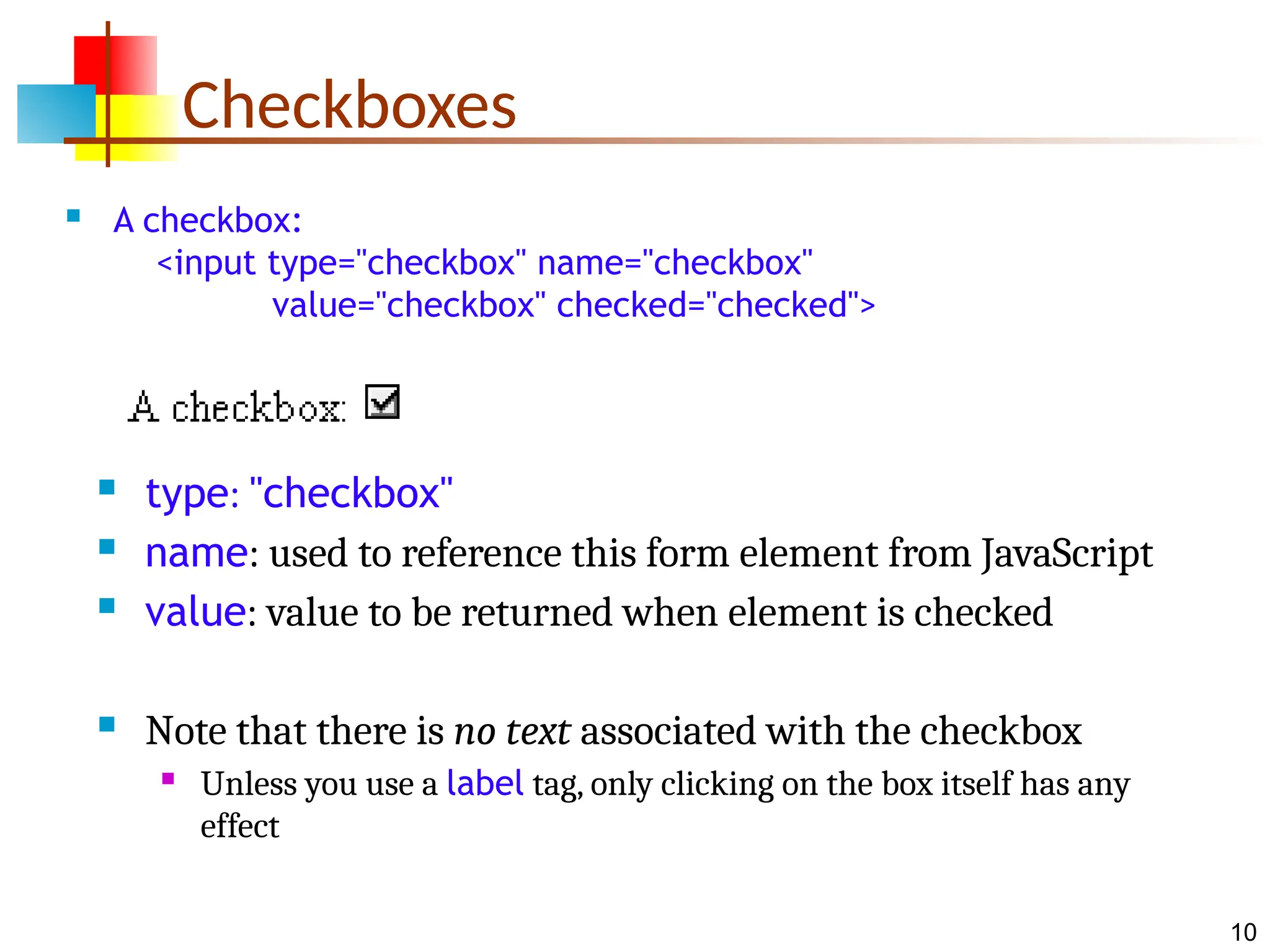 10 Checkboxes  A checkbox: <input type="checkbox" name="checkbox" value="checkbox" checked="checked">  type: "checkbox"  name: used to reference this form element from JavaScript  value: value to be returned when element is checked  Note that there is no text associated with the checkbox  Unless you use a label tag, only clicking on the box itself has any effect 
