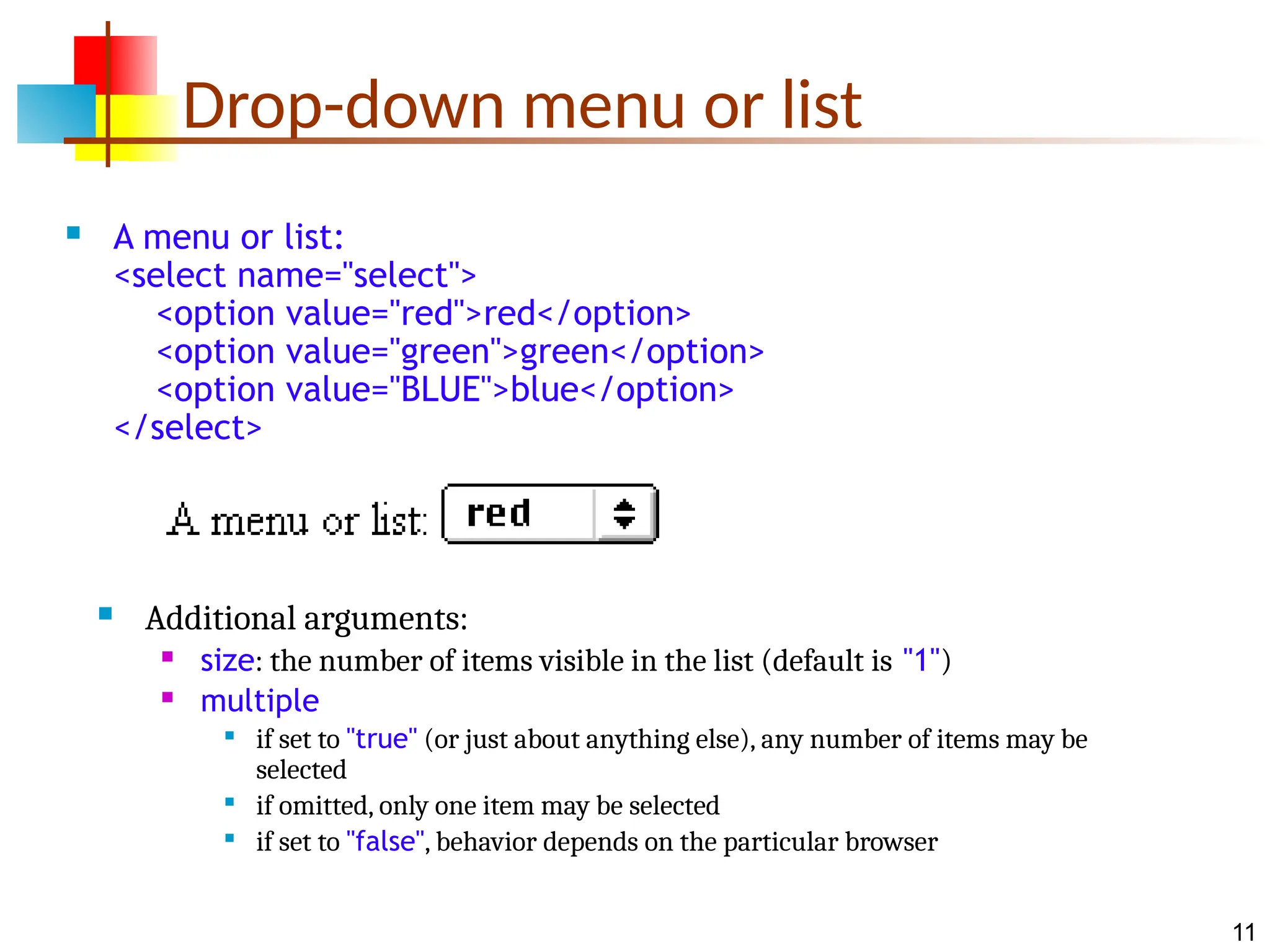 11 Drop-down menu or list  A menu or list: <select name="select"> <option value="red">red</option> <option value="green">green</option> <option value="BLUE">blue</option> </select>  Additional arguments:  size: the number of items visible in the list (default is "1")  multiple  if set to "true" (or just about anything else), any number of items may be selected  if omitted, only one item may be selected  if set to "false", behavior depends on the particular browser 