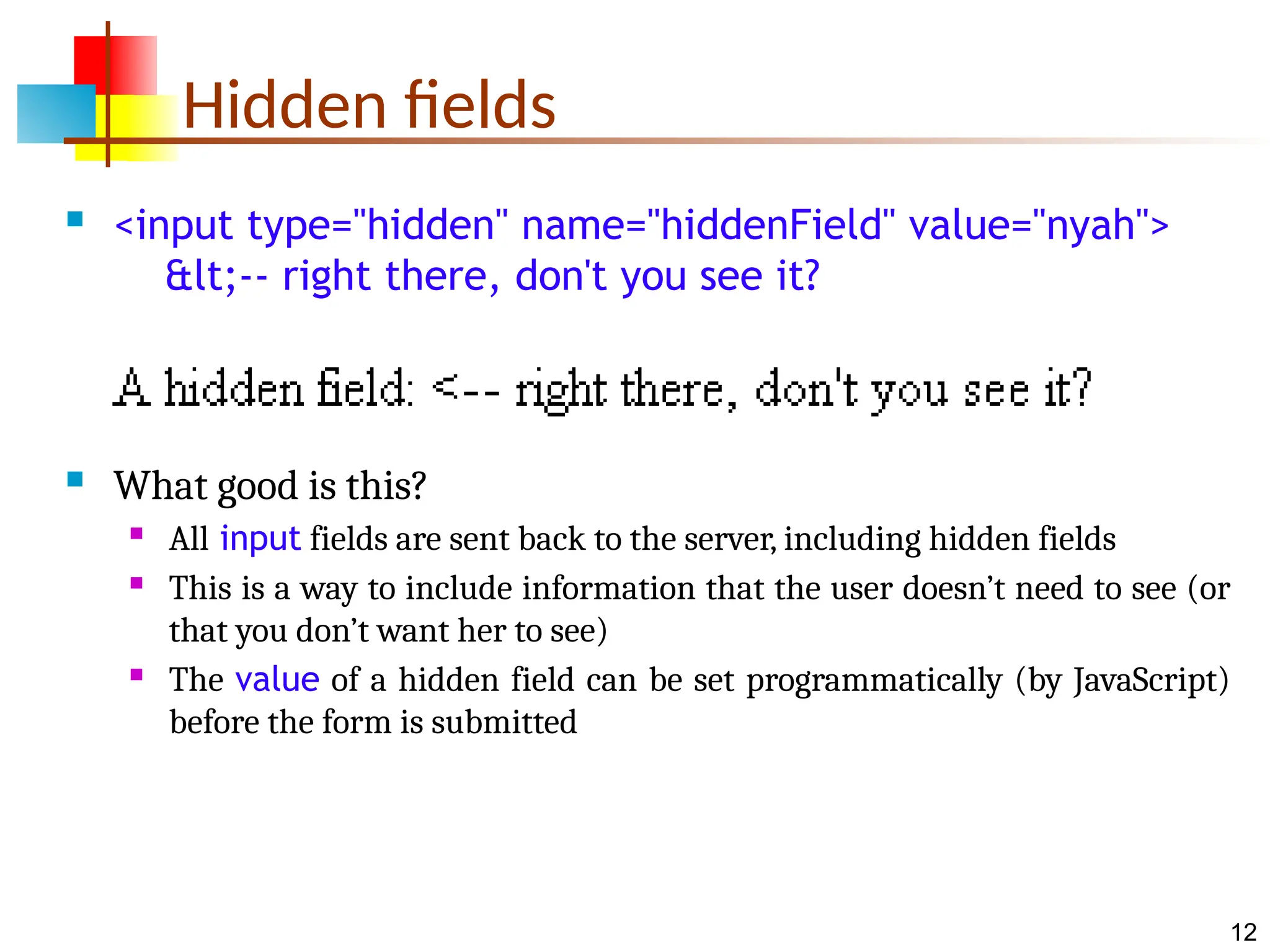 12 Hidden fields  <input type="hidden" name="hiddenField" value="nyah"> &lt;-- right there, don't you see it?  What good is this?  All input fields are sent back to the server, including hidden fields  This is a way to include information that the user doesn’t need to see (or that you don’t want her to see)  The value of a hidden field can be set programmatically (by JavaScript) before the form is submitted 