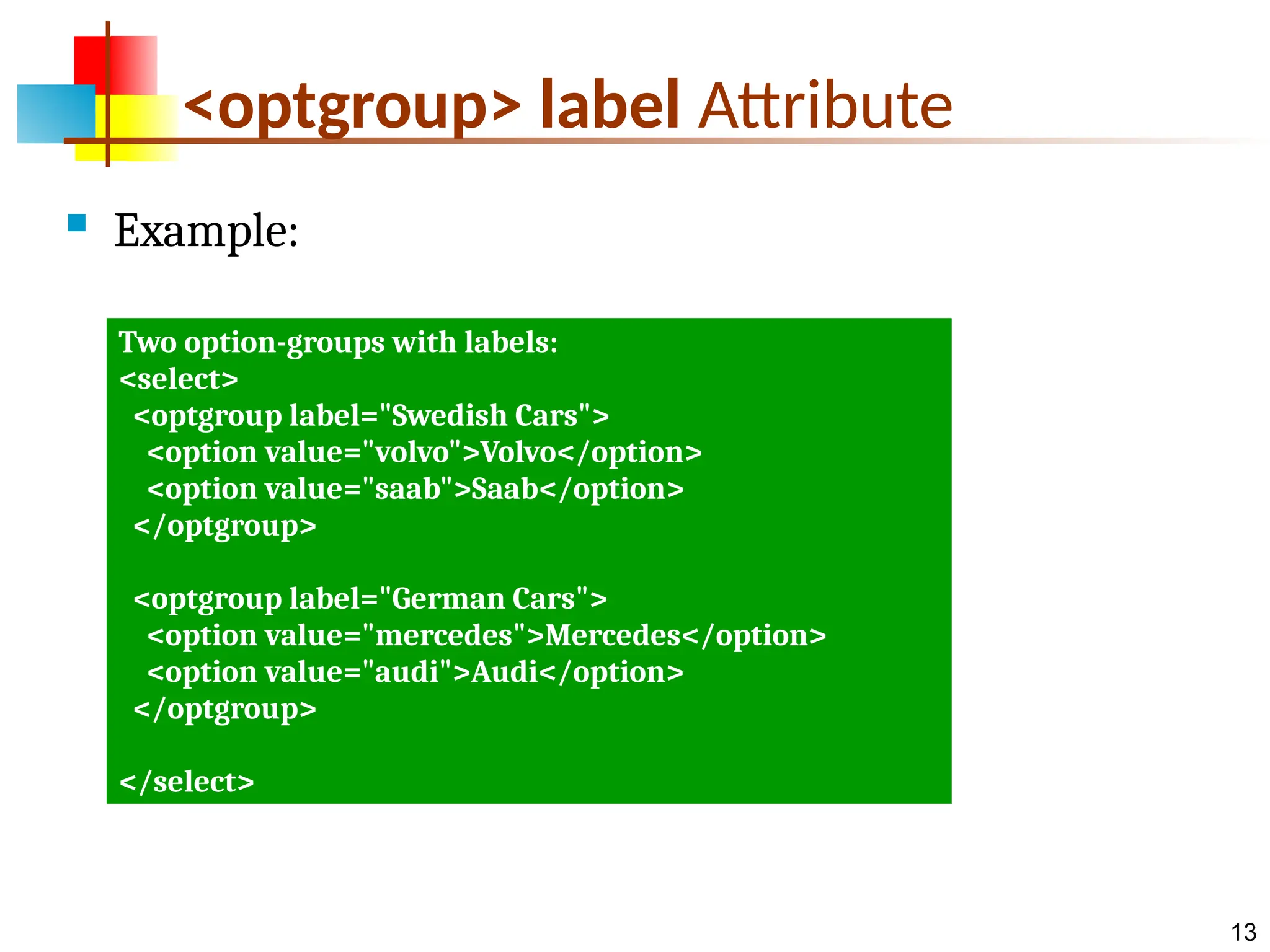 13 <optgroup> label Attribute  Example: Two option-groups with labels: <select> <optgroup label="Swedish Cars"> <option value="volvo">Volvo</option> <option value="saab">Saab</option> </optgroup> <optgroup label="German Cars"> <option value="mercedes">Mercedes</option> <option value="audi">Audi</option> </optgroup> </select> 