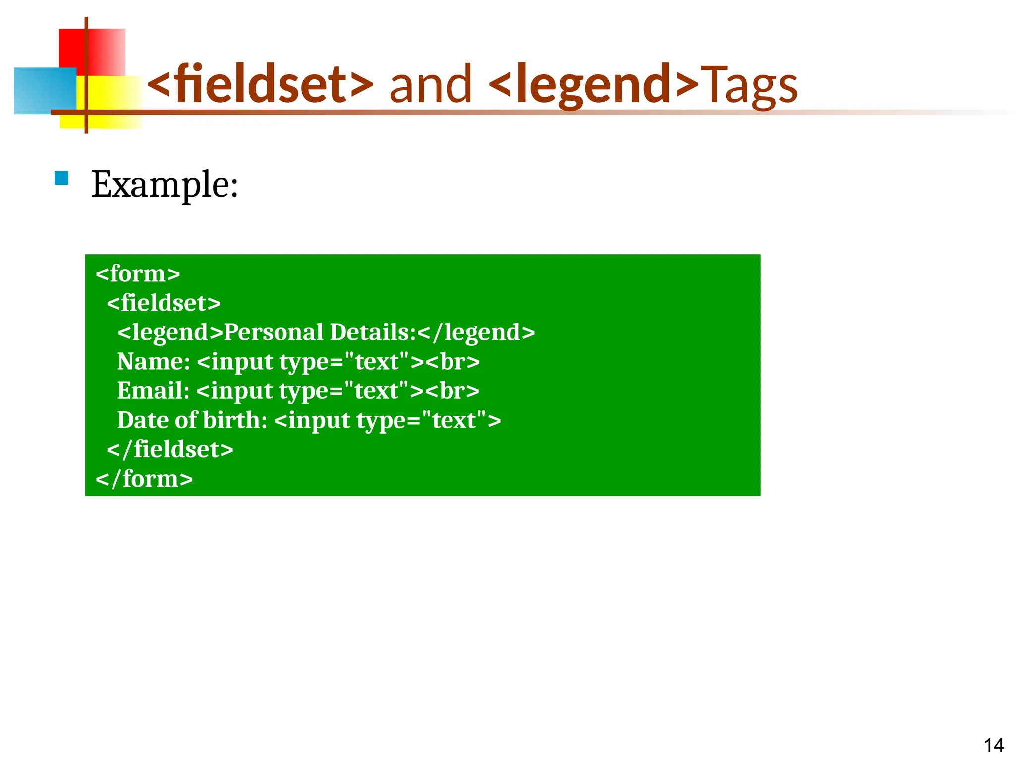 14 <fieldset> and <legend>Tags  Example: <form> <fieldset> <legend>Personal Details:</legend> Name: <input type="text"><br> Email: <input type="text"><br> Date of birth: <input type="text"> </fieldset> </form> 