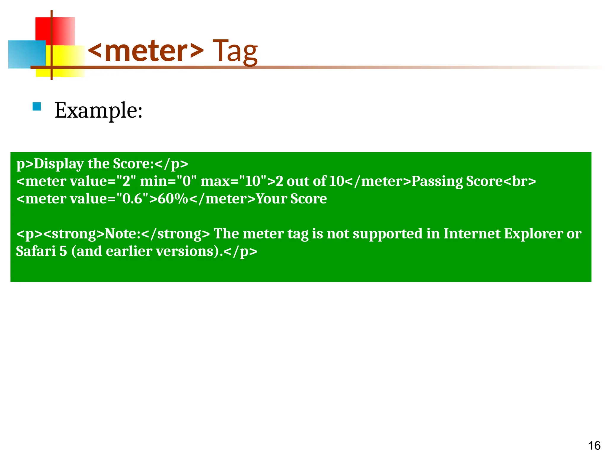 16 <meter> Tag  Example: p>Display the Score:</p> <meter value="2" min="0" max="10">2 out of 10</meter>Passing Score<br> <meter value="0.6">60%</meter>Your Score <p><strong>Note:</strong> The meter tag is not supported in Internet Explorer or Safari 5 (and earlier versions).</p> 