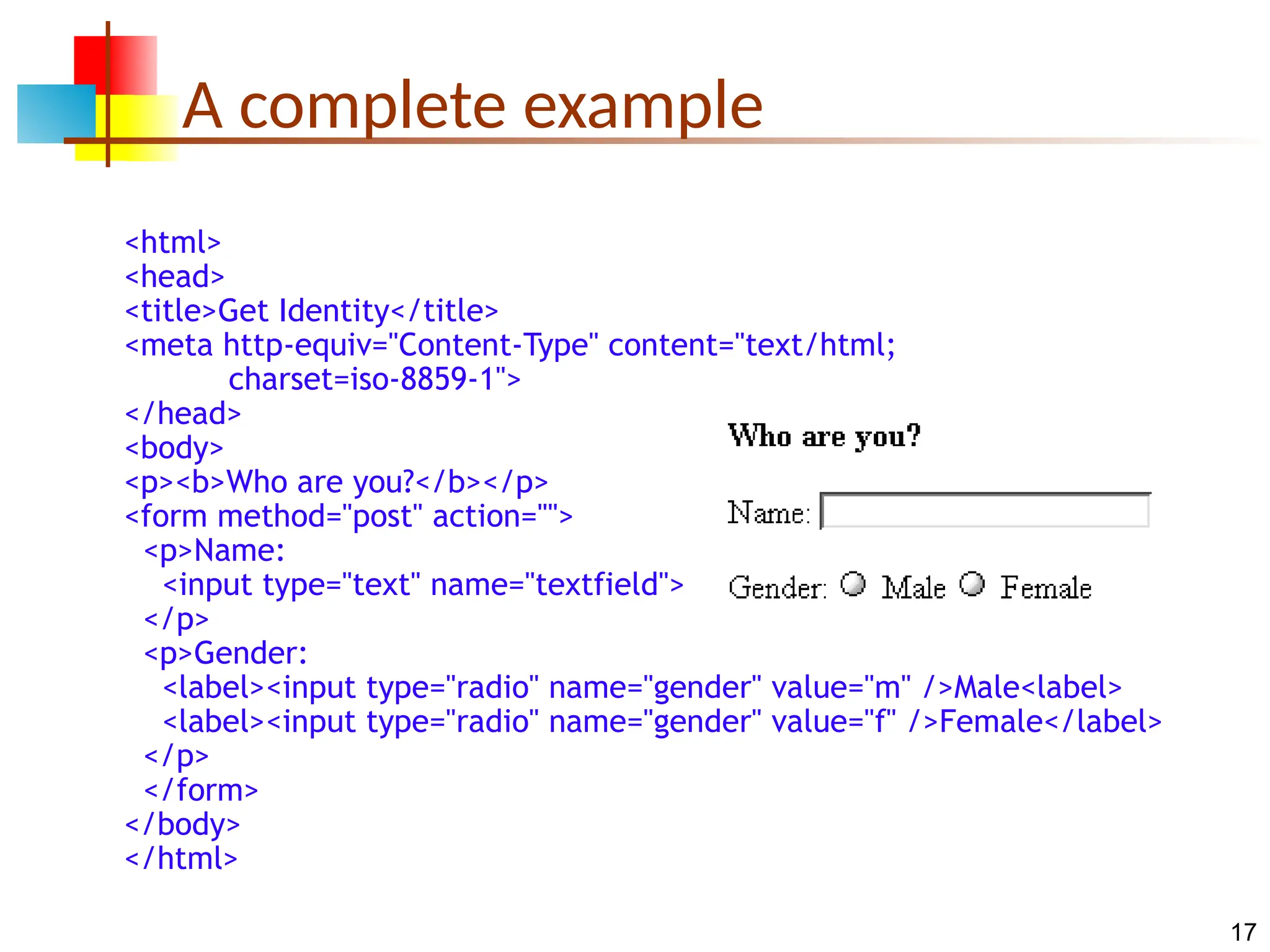 17 A complete example <html> <head> <title>Get Identity</title> <meta http-equiv="Content-Type" content="text/html; charset=iso-8859-1"> </head> <body> <p><b>Who are you?</b></p> <form method="post" action=""> <p>Name: <input type="text" name="textfield"> </p> <p>Gender: <label><input type="radio" name="gender" value="m" />Male<label> <label><input type="radio" name="gender" value="f" />Female</label> </p> </form> </body> </html> 