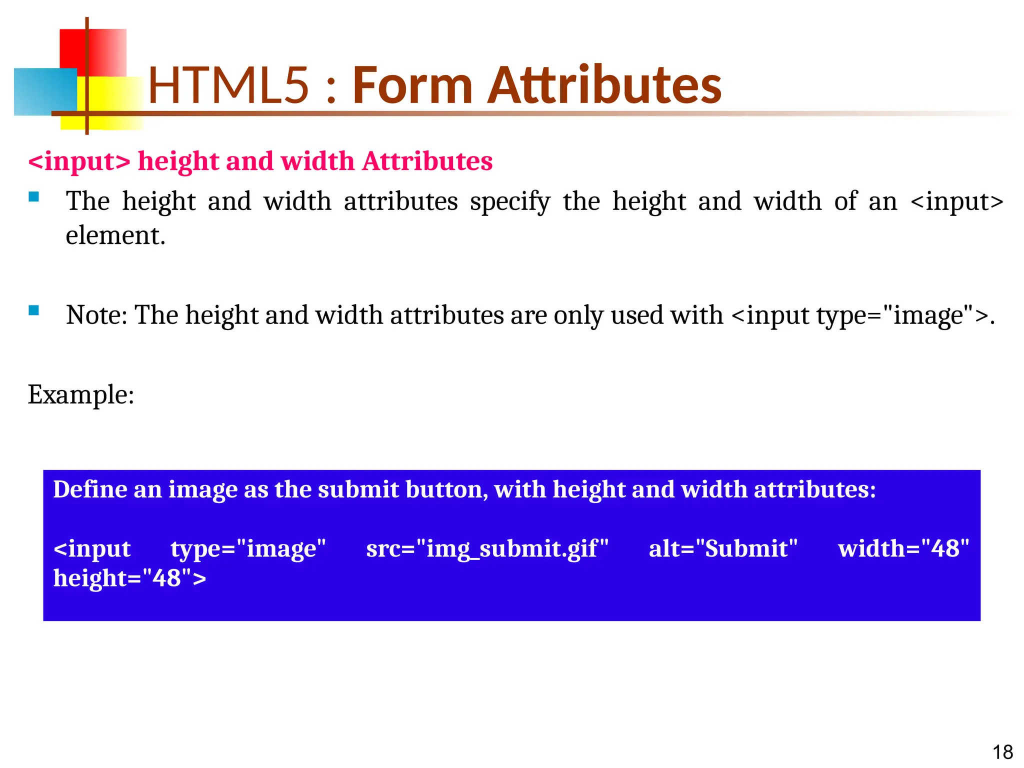18 HTML5 : Form Attributes <input> height and width Attributes  The height and width attributes specify the height and width of an <input> element.  Note: The height and width attributes are only used with <input type="image">. Example: Define an image as the submit button, with height and width attributes: <input type="image" src="img_submit.gif" alt="Submit" width="48" height="48"> 