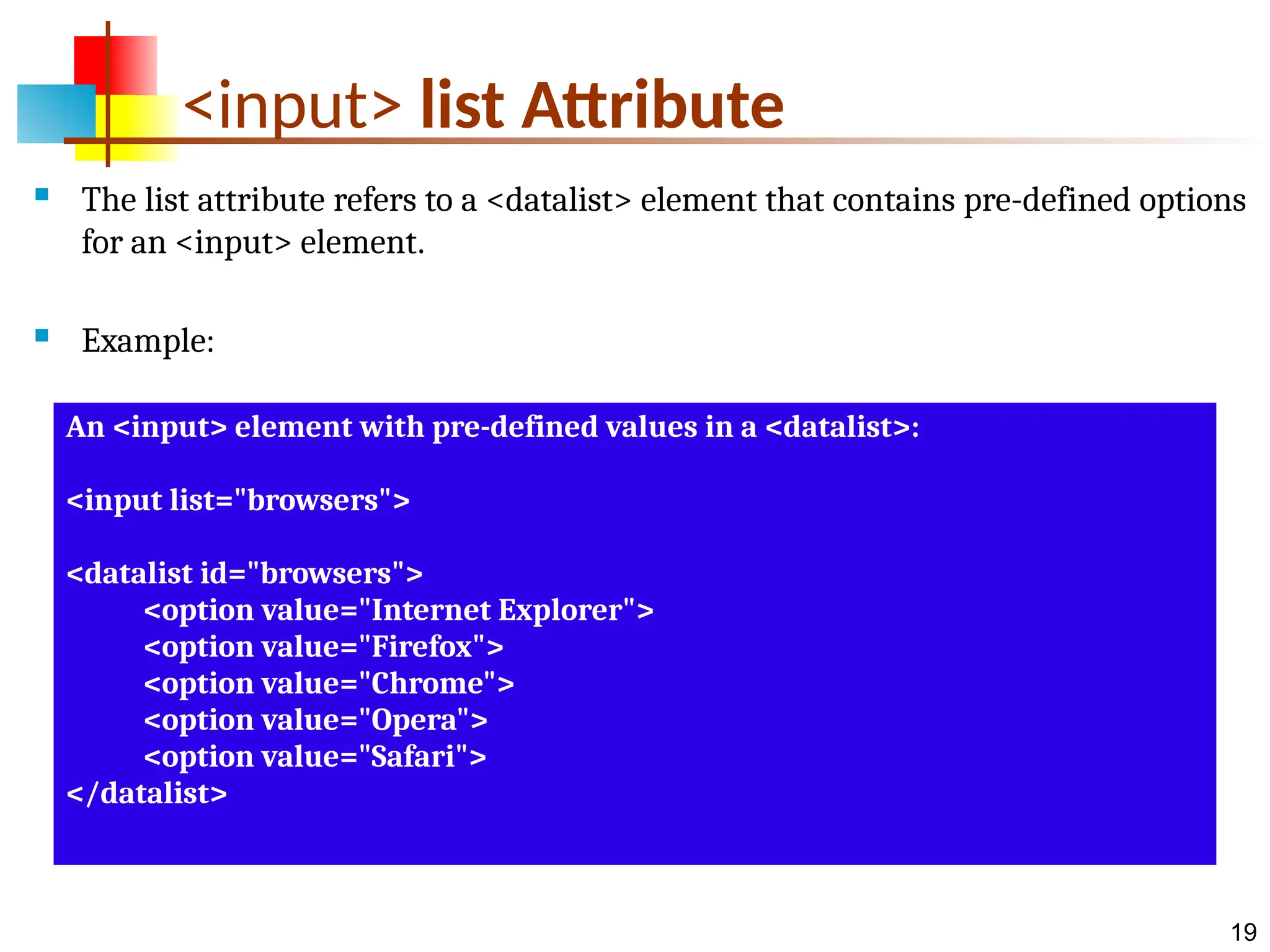 19 <input> list Attribute  The list attribute refers to a <datalist> element that contains pre-defined options for an <input> element.  Example: An <input> element with pre-defined values in a <datalist>: <input list="browsers"> <datalist id="browsers"> <option value="Internet Explorer"> <option value="Firefox"> <option value="Chrome"> <option value="Opera"> <option value="Safari"> </datalist> 