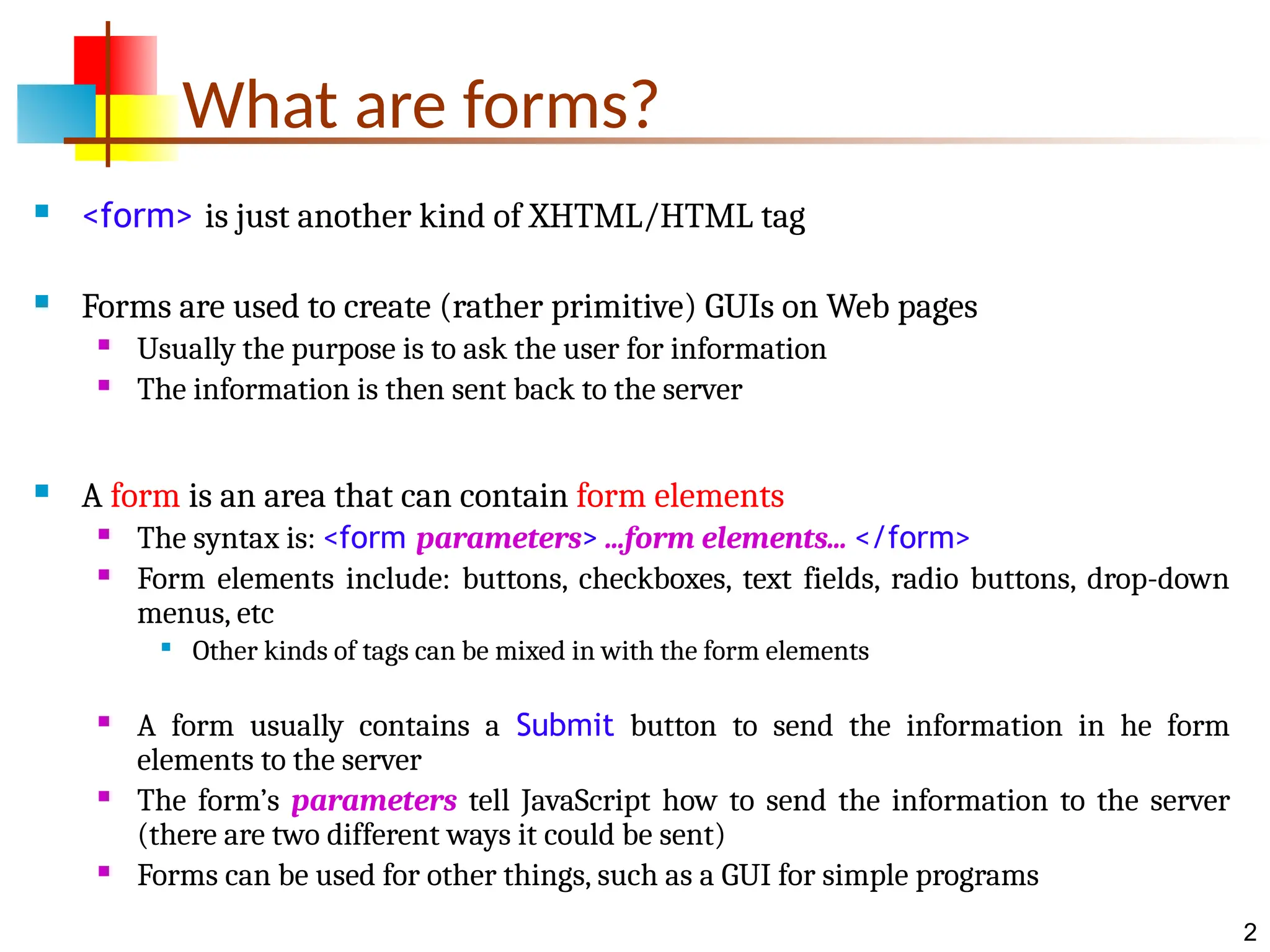2 What are forms?  <form> is just another kind of XHTML/HTML tag  Forms are used to create (rather primitive) GUIs on Web pages  Usually the purpose is to ask the user for information  The information is then sent back to the server  A form is an area that can contain form elements  The syntax is: <form parameters> ...form elements... </form>  Form elements include: buttons, checkboxes, text fields, radio buttons, drop-down menus, etc  Other kinds of tags can be mixed in with the form elements  A form usually contains a Submit button to send the information in he form elements to the server  The form’s parameters tell JavaScript how to send the information to the server (there are two different ways it could be sent)  Forms can be used for other things, such as a GUI for simple programs 