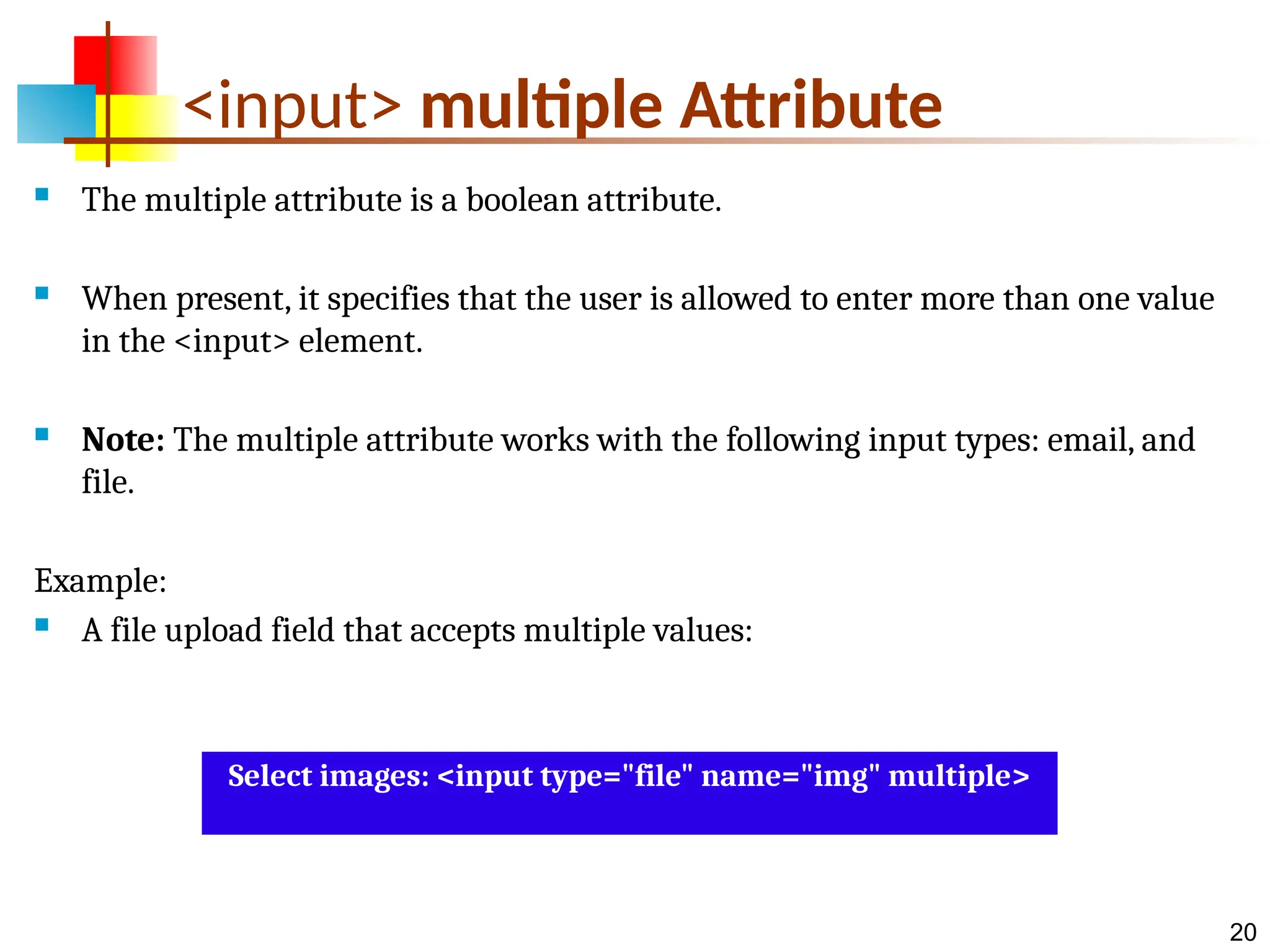 20 <input> multiple Attribute  The multiple attribute is a boolean attribute.  When present, it specifies that the user is allowed to enter more than one value in the <input> element.  Note: The multiple attribute works with the following input types: email, and file. Example:  A file upload field that accepts multiple values: Select images: <input type="file" name="img" multiple> 