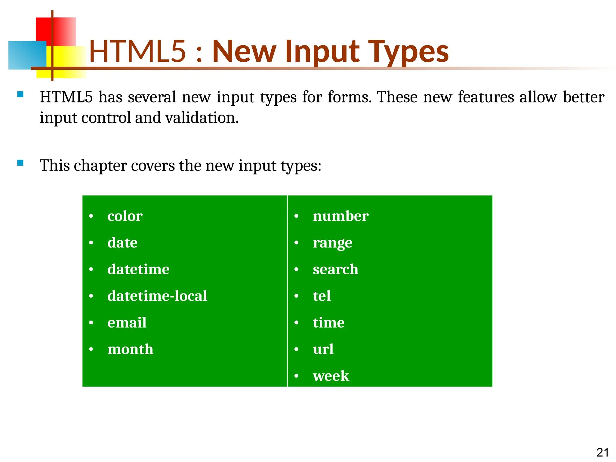 21 HTML5 : New Input Types  HTML5 has several new input types for forms. These new features allow better input control and validation.  This chapter covers the new input types: • color • date • datetime • datetime-local • email • month • number • range • search • tel • time • url • week 