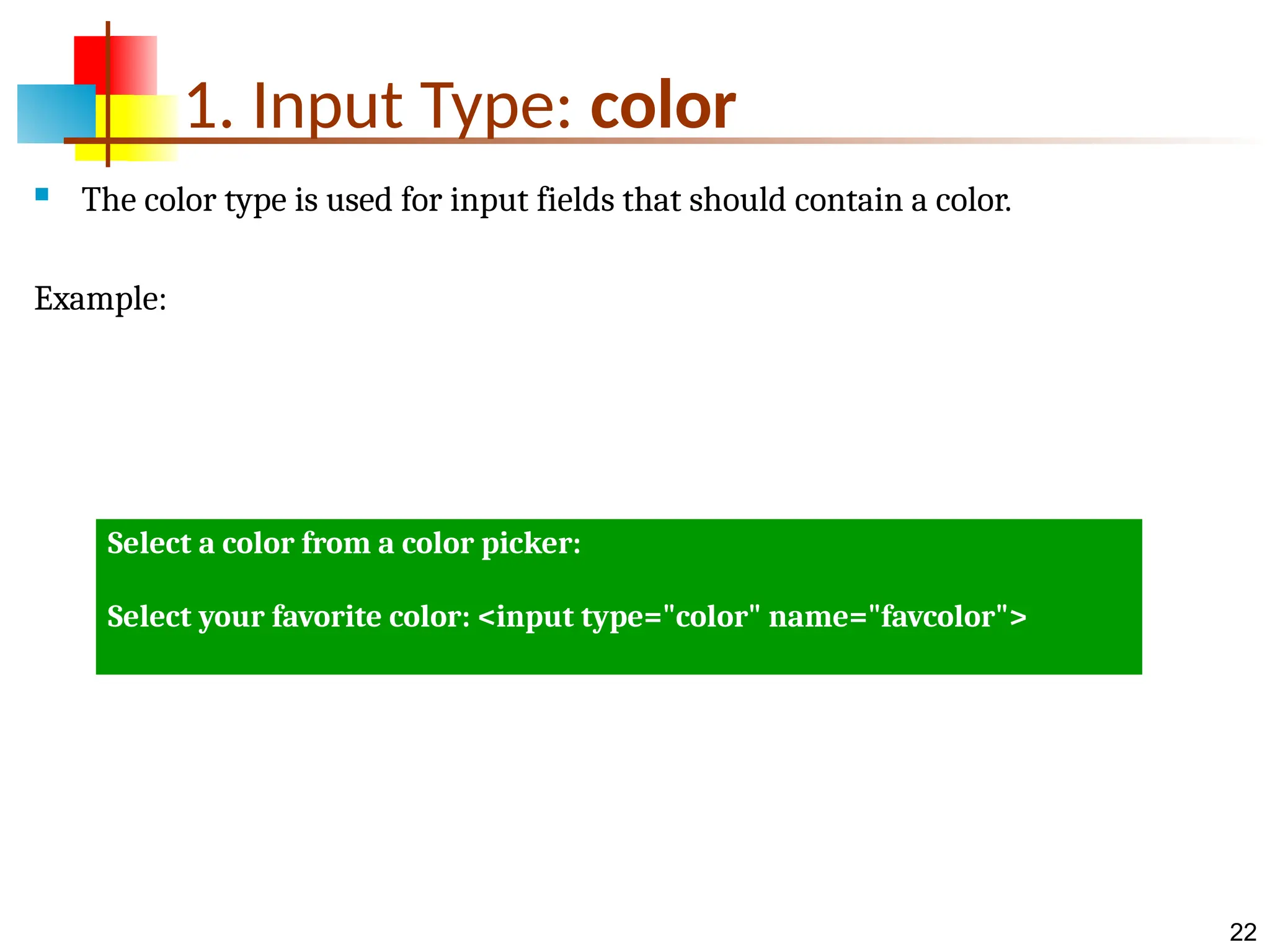 22 1. Input Type: color  The color type is used for input fields that should contain a color. Example: Select a color from a color picker: Select your favorite color: <input type="color" name="favcolor"> 