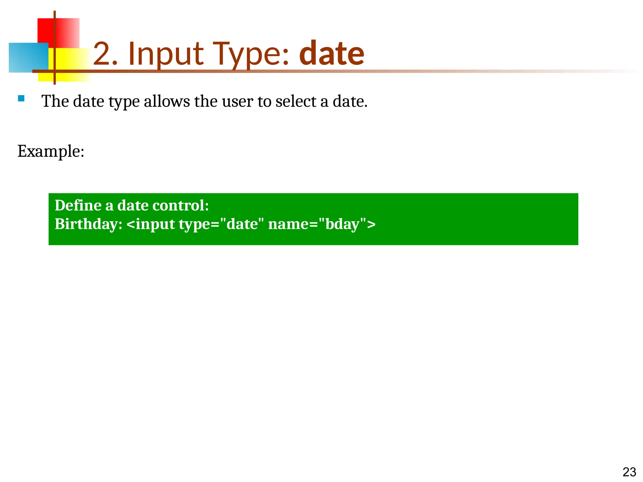 23 2. Input Type: date  The date type allows the user to select a date. Example: Define a date control: Birthday: <input type="date" name="bday"> 