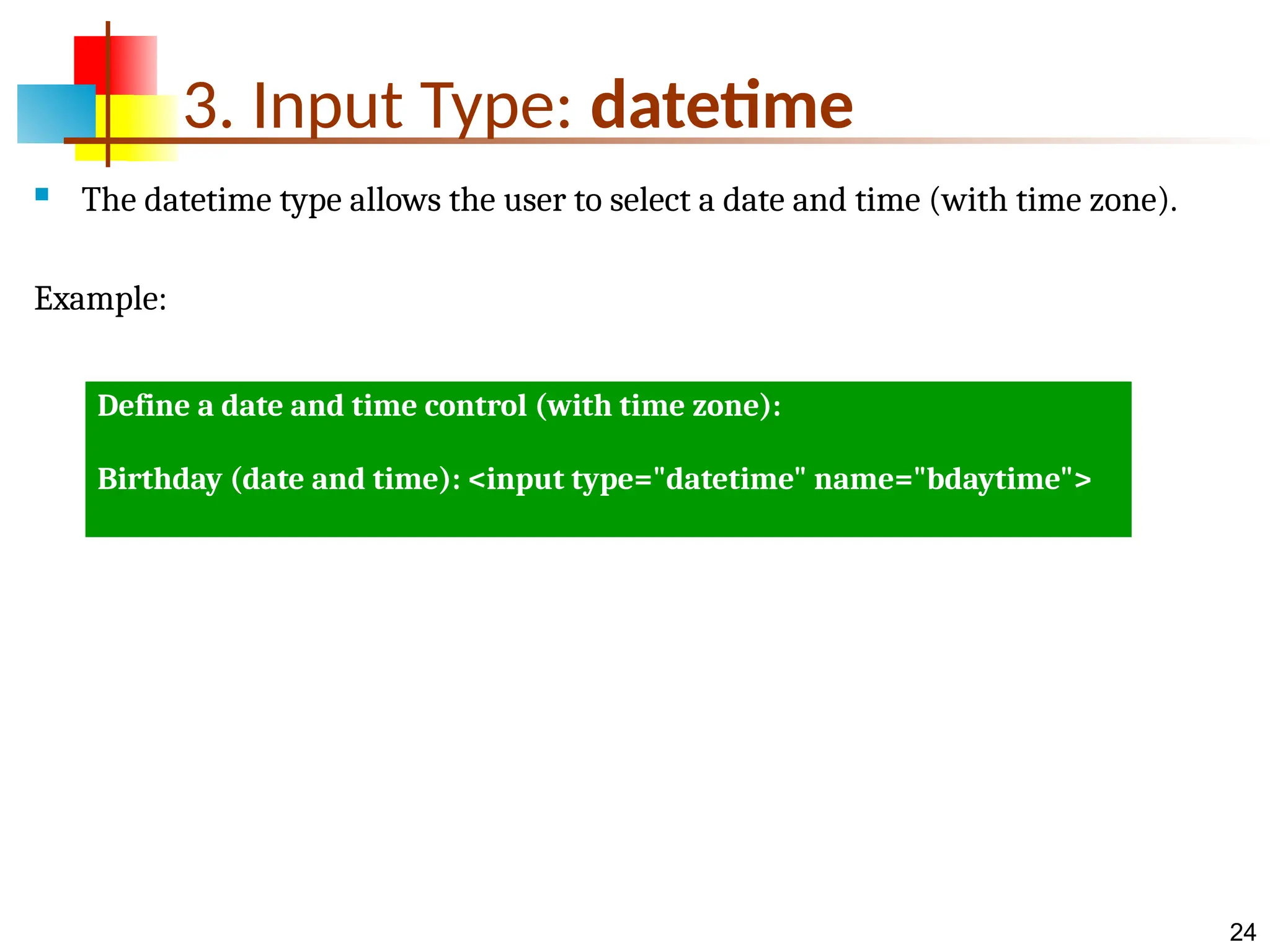 24 3. Input Type: datetime  The datetime type allows the user to select a date and time (with time zone). Example: Define a date and time control (with time zone): Birthday (date and time): <input type="datetime" name="bdaytime"> 