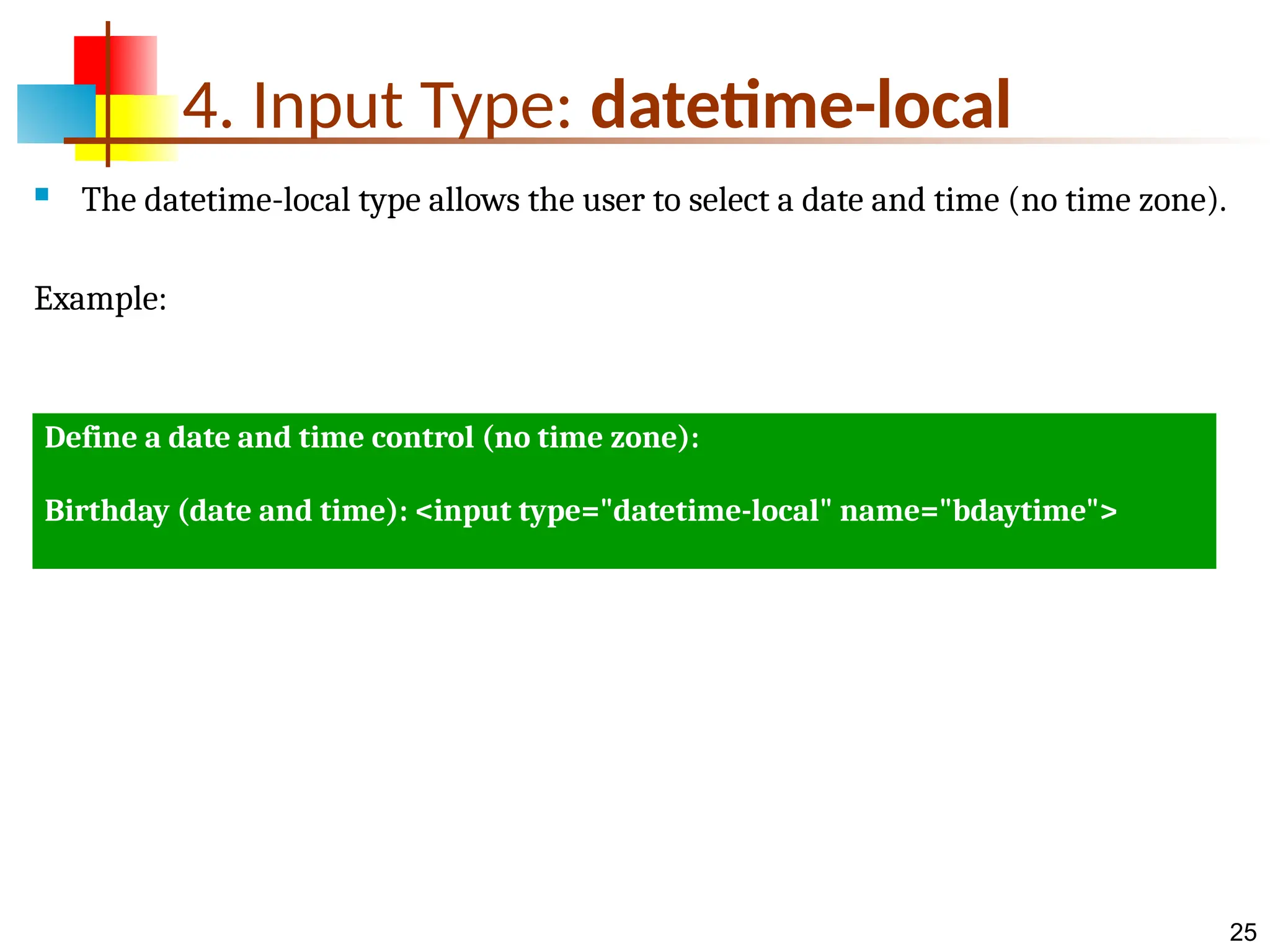 25 4. Input Type: datetime-local  The datetime-local type allows the user to select a date and time (no time zone). Example: Define a date and time control (no time zone): Birthday (date and time): <input type="datetime-local" name="bdaytime"> 