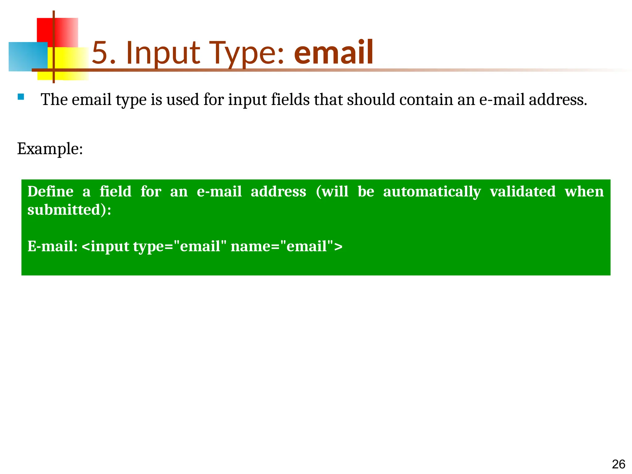 26 5. Input Type: email  The email type is used for input fields that should contain an e-mail address. Example: Define a field for an e-mail address (will be automatically validated when submitted): E-mail: <input type="email" name="email"> 