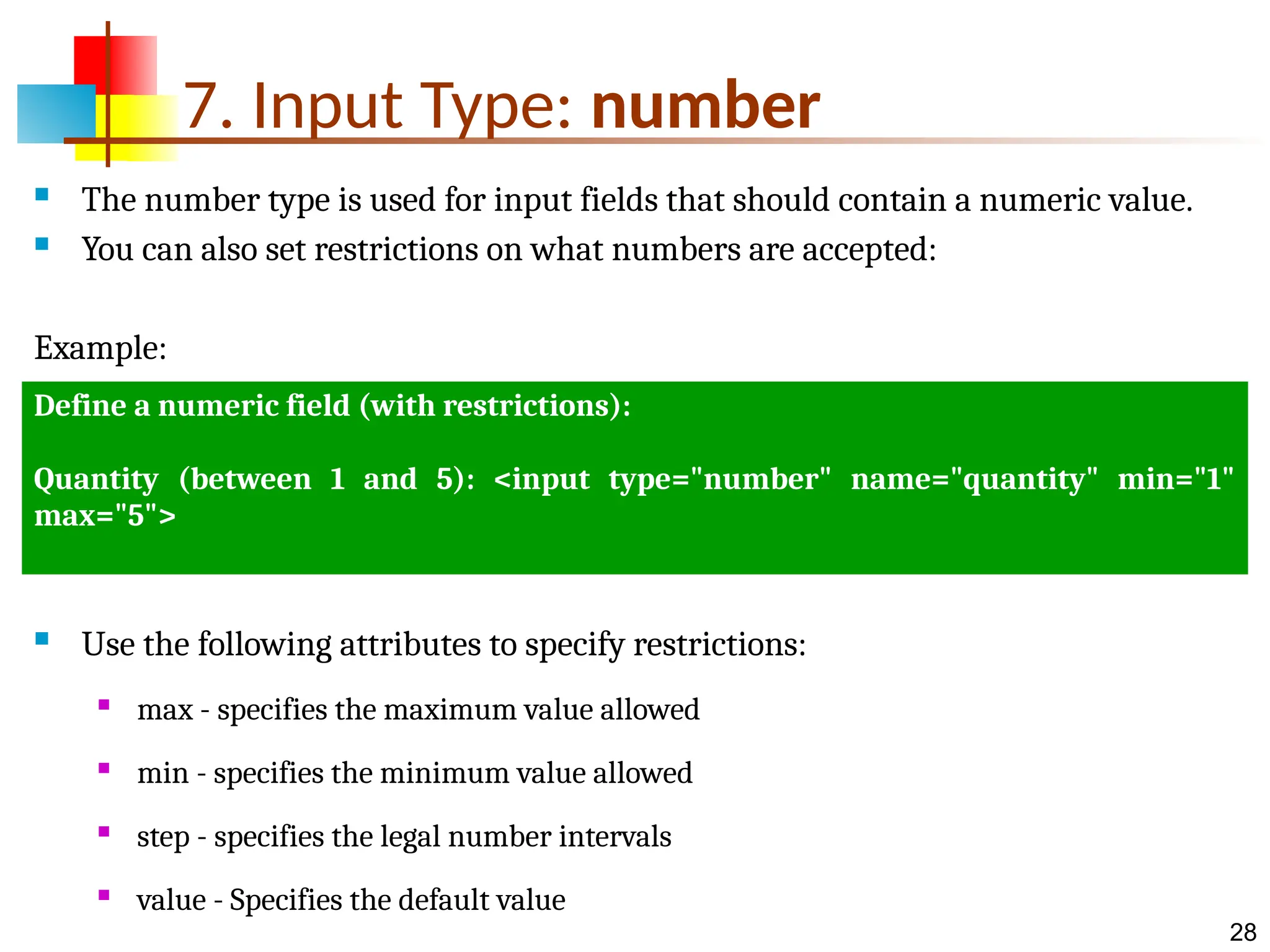 28 7. Input Type: number  The number type is used for input fields that should contain a numeric value.  You can also set restrictions on what numbers are accepted: Example:  Use the following attributes to specify restrictions:  max - specifies the maximum value allowed  min - specifies the minimum value allowed  step - specifies the legal number intervals  value - Specifies the default value Define a numeric field (with restrictions): Quantity (between 1 and 5): <input type="number" name="quantity" min="1" max="5"> 
