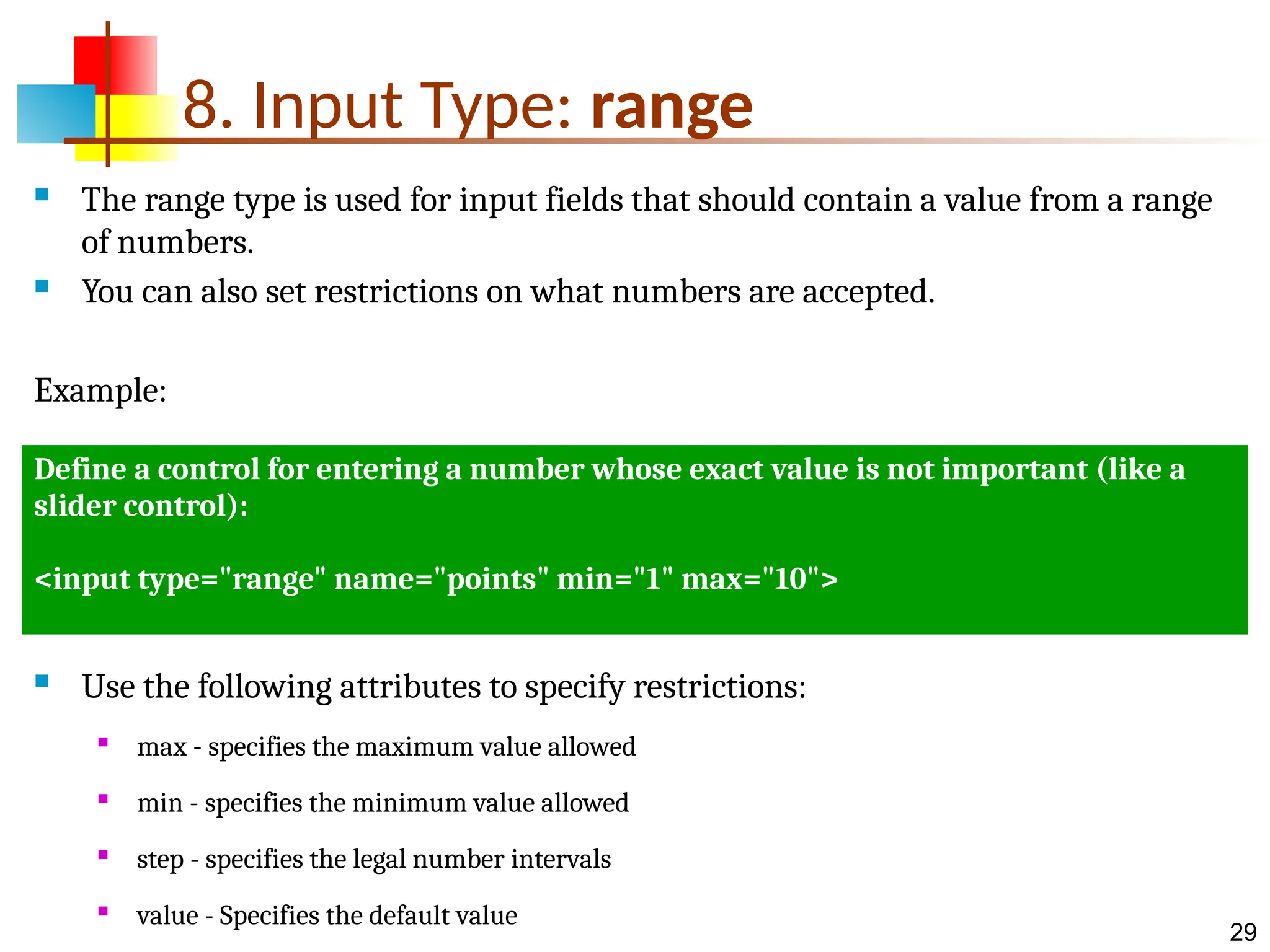 29 8. Input Type: range  The range type is used for input fields that should contain a value from a range of numbers.  You can also set restrictions on what numbers are accepted. Example:  Use the following attributes to specify restrictions:  max - specifies the maximum value allowed  min - specifies the minimum value allowed  step - specifies the legal number intervals  value - Specifies the default value Define a control for entering a number whose exact value is not important (like a slider control): <input type="range" name="points" min="1" max="10"> 