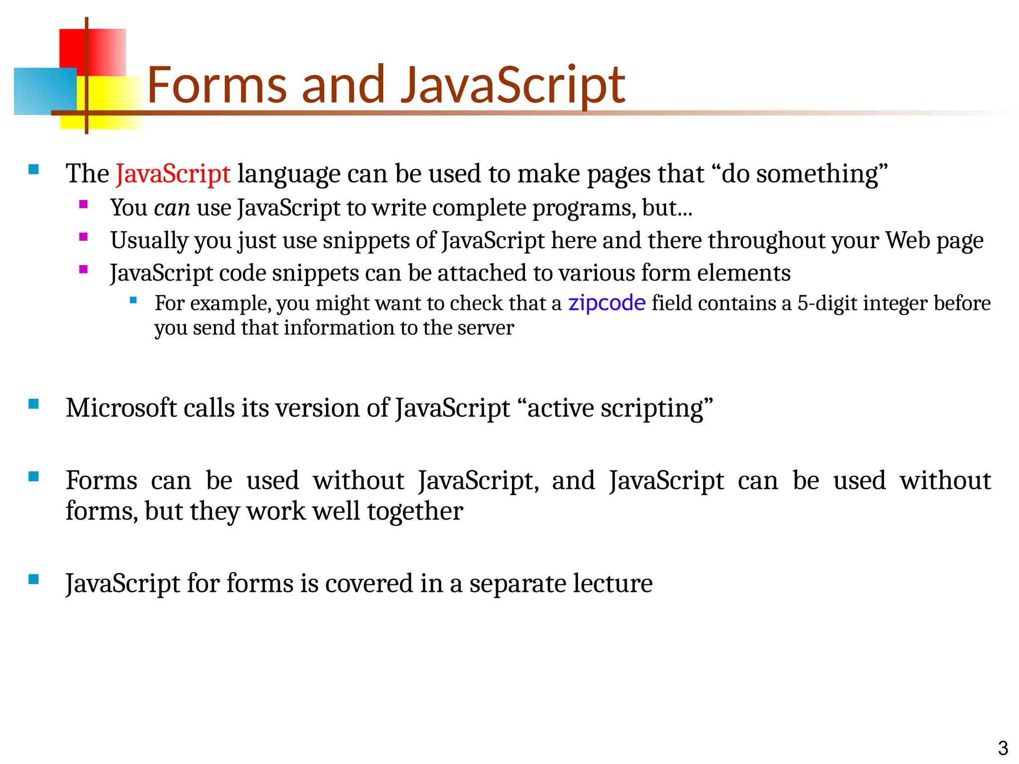 3 Forms and JavaScript  The JavaScript language can be used to make pages that “do something”  You can use JavaScript to write complete programs, but...  Usually you just use snippets of JavaScript here and there throughout your Web page  JavaScript code snippets can be attached to various form elements  For example, you might want to check that a zipcode field contains a 5-digit integer before you send that information to the server  Microsoft calls its version of JavaScript “active scripting”  Forms can be used without JavaScript, and JavaScript can be used without forms, but they work well together  JavaScript for forms is covered in a separate lecture 