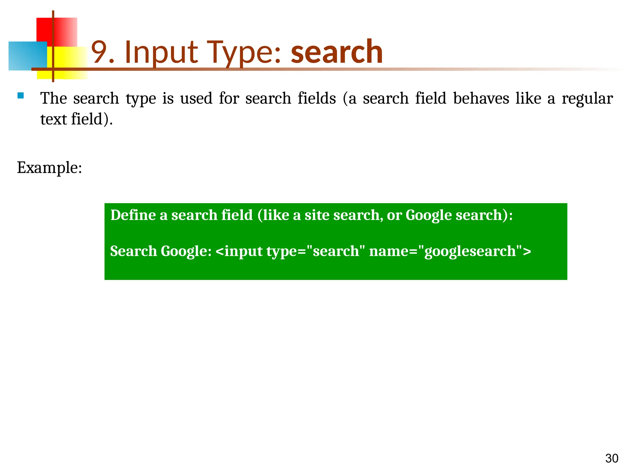 30 9. Input Type: search  The search type is used for search fields (a search field behaves like a regular text field). Example: Define a search field (like a site search, or Google search): Search Google: <input type="search" name="googlesearch"> 