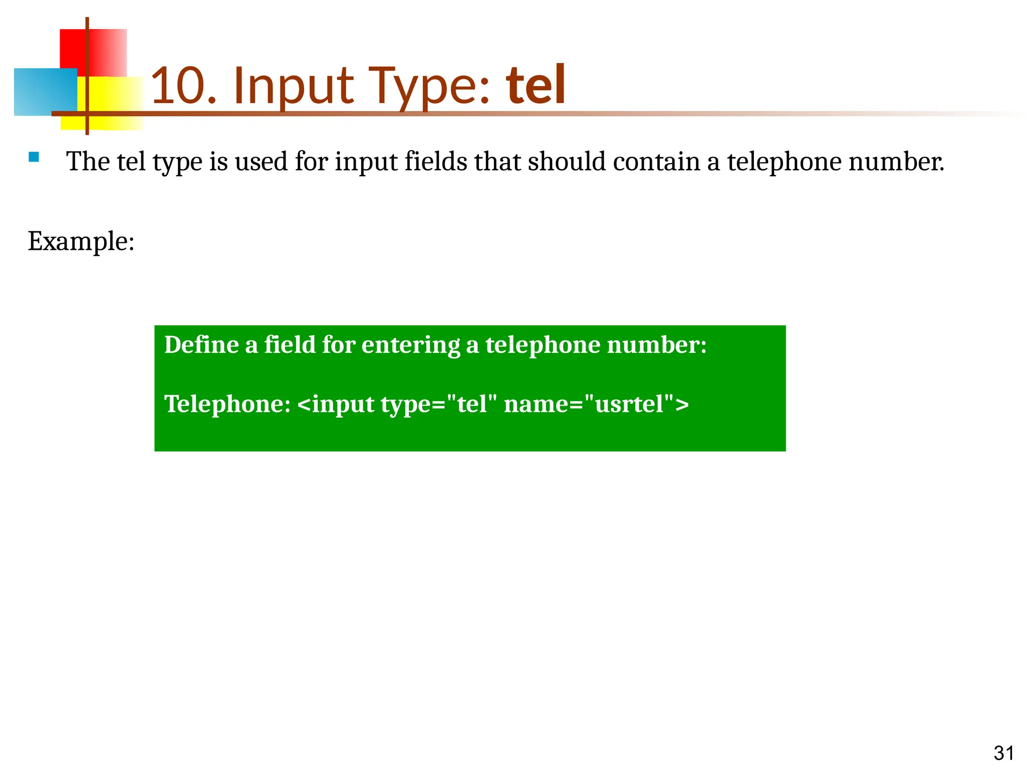31 10. Input Type: tel  The tel type is used for input fields that should contain a telephone number. Example: Define a field for entering a telephone number: Telephone: <input type="tel" name="usrtel"> 
