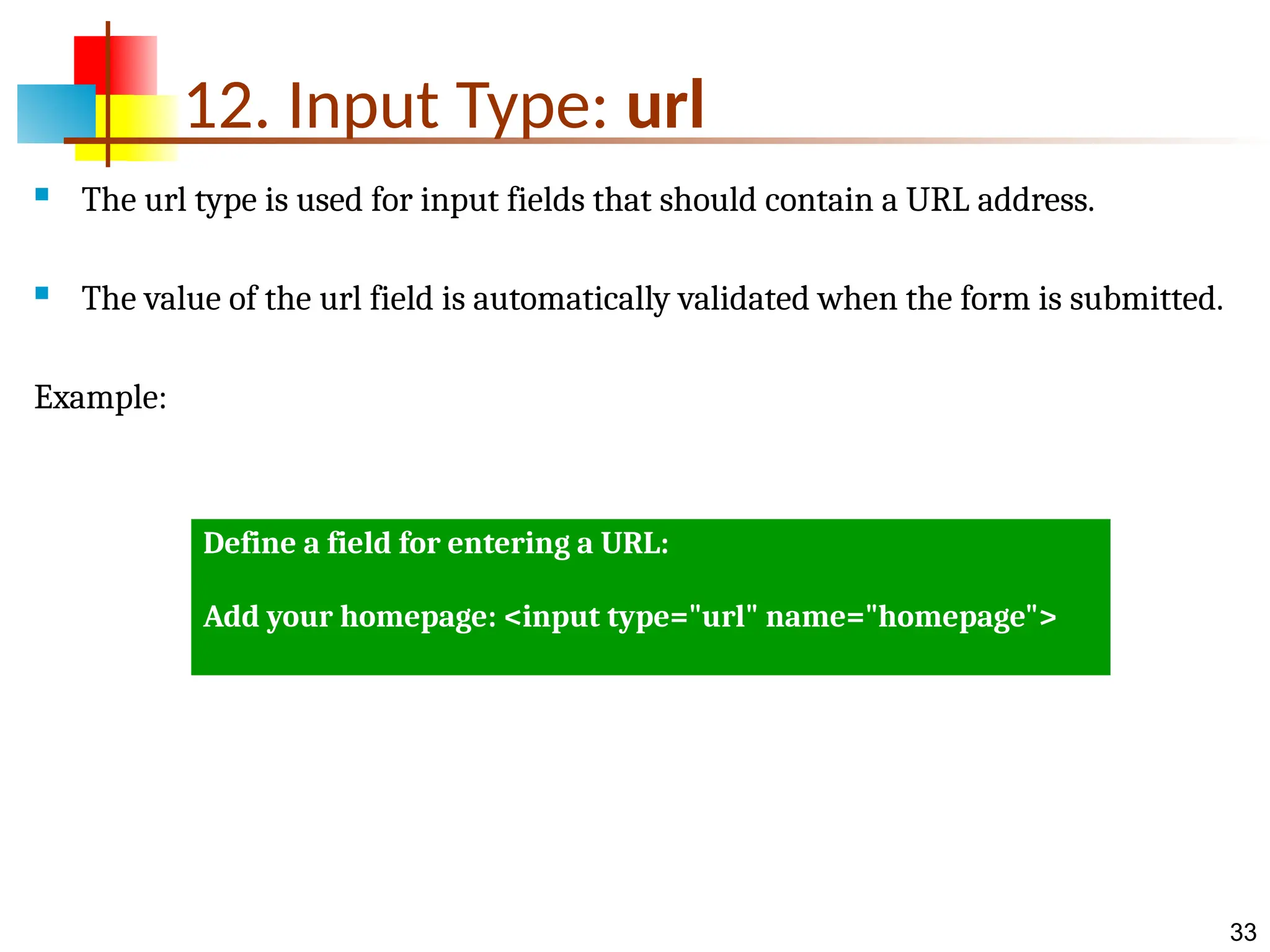 33 12. Input Type: url  The url type is used for input fields that should contain a URL address.  The value of the url field is automatically validated when the form is submitted. Example: Define a field for entering a URL: Add your homepage: <input type="url" name="homepage"> 