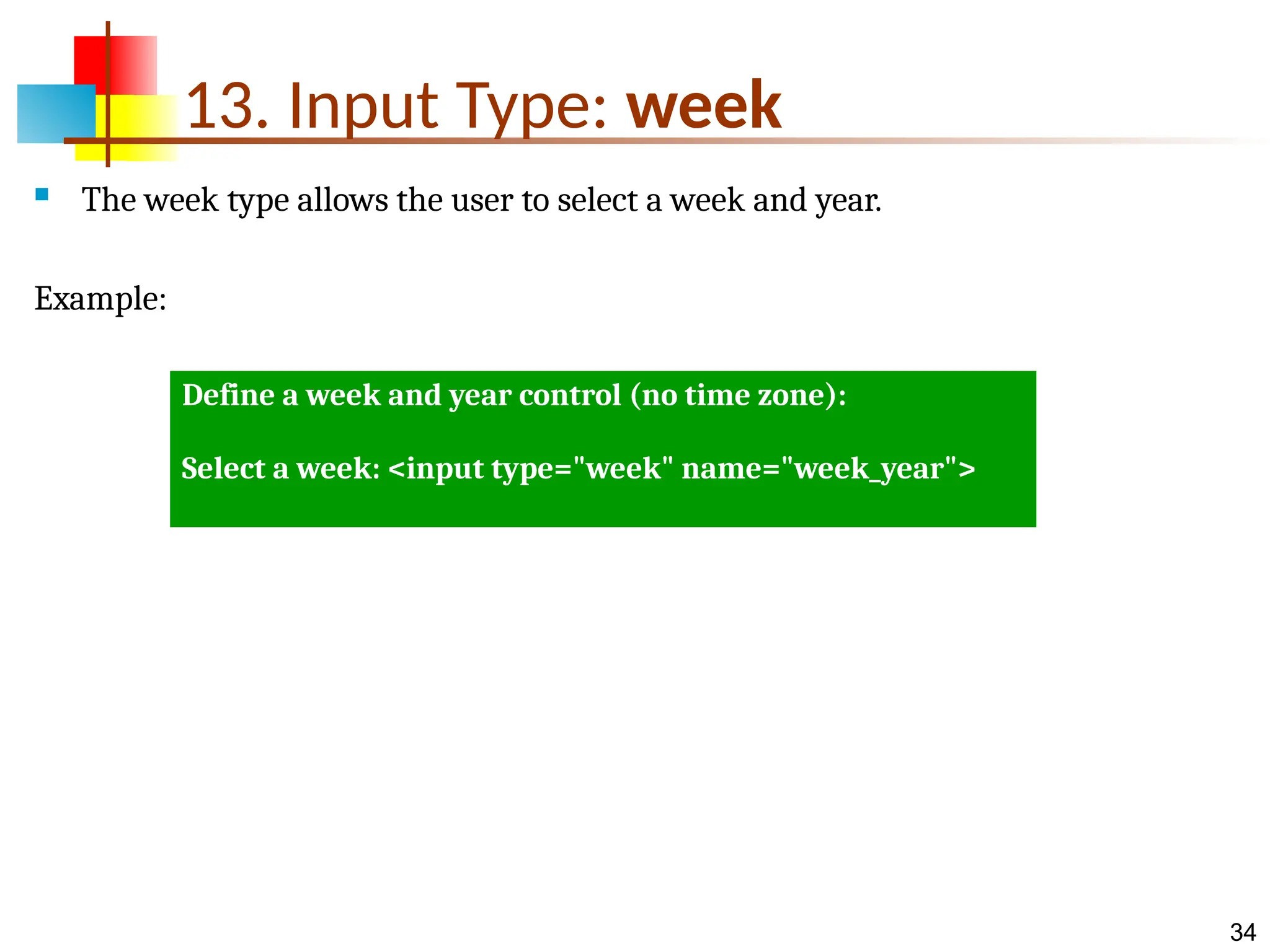 34 13. Input Type: week  The week type allows the user to select a week and year. Example: Define a week and year control (no time zone): Select a week: <input type="week" name="week_year"> 