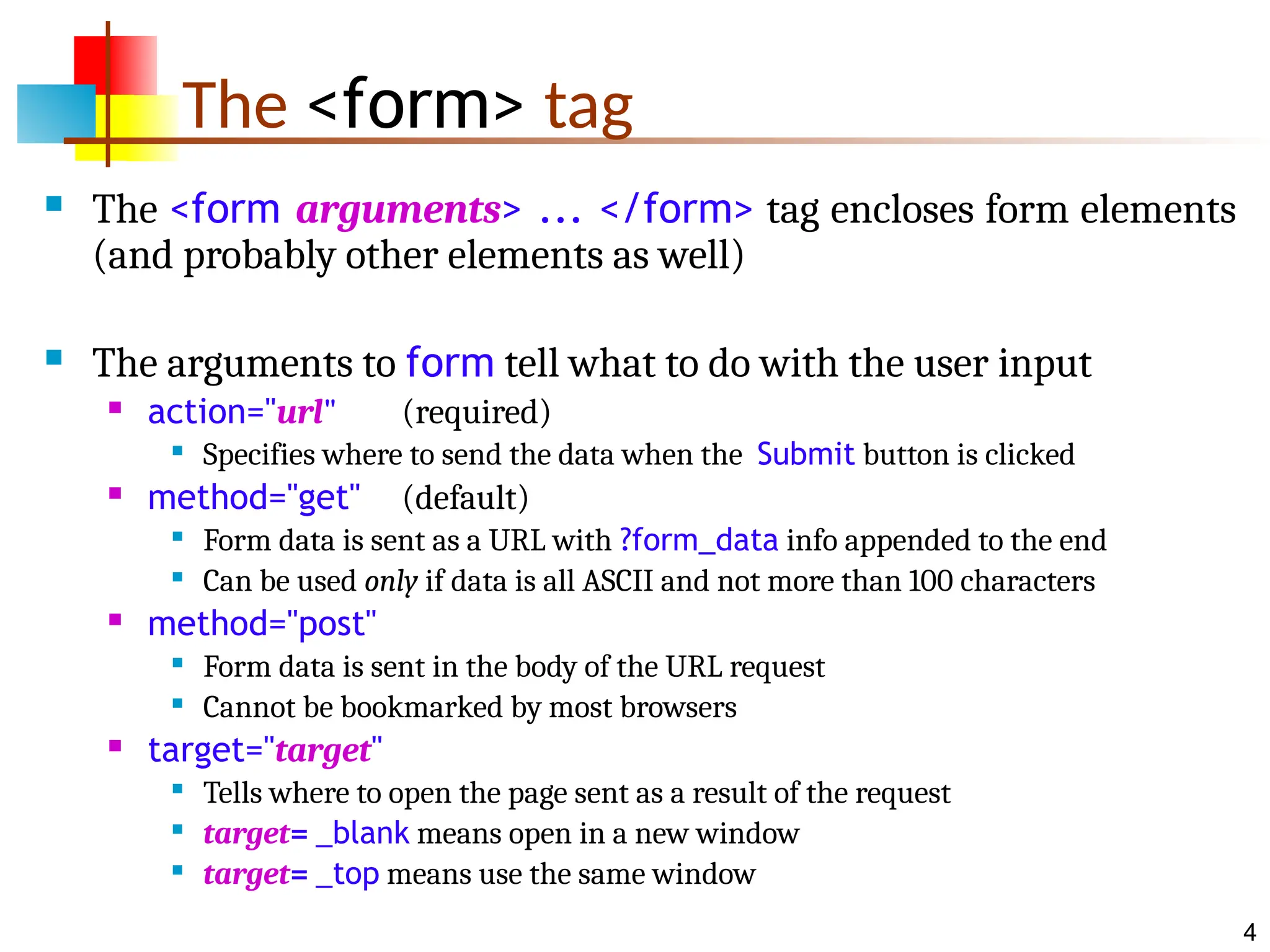 4 The <form> tag  The <form arguments> ... </form> tag encloses form elements (and probably other elements as well)  The arguments to form tell what to do with the user input  action="url" (required)  Specifies where to send the data when the Submit button is clicked  method="get" (default)  Form data is sent as a URL with ?form_data info appended to the end  Can be used only if data is all ASCII and not more than 100 characters  method="post"  Form data is sent in the body of the URL request  Cannot be bookmarked by most browsers  target="target"  Tells where to open the page sent as a result of the request  target= _blank means open in a new window  target= _top means use the same window 