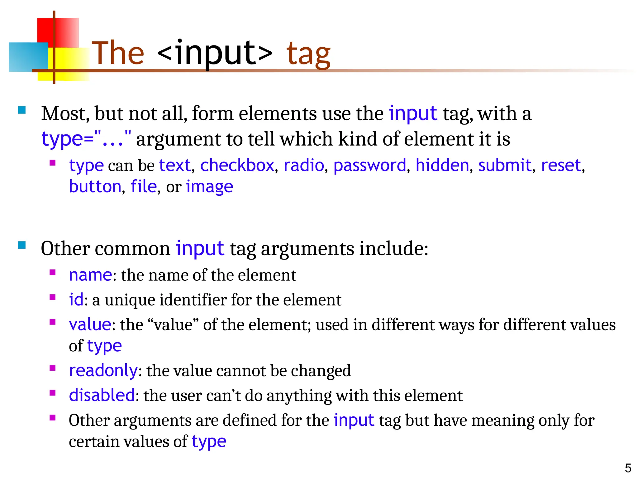 5 The <input> tag  Most, but not all, form elements use the input tag, with a type="..." argument to tell which kind of element it is  type can be text, checkbox, radio, password, hidden, submit, reset, button, file, or image  Other common input tag arguments include:  name: the name of the element  id: a unique identifier for the element  value: the “value” of the element; used in different ways for different values of type  readonly: the value cannot be changed  disabled: the user can’t do anything with this element  Other arguments are defined for the input tag but have meaning only for certain values of type 